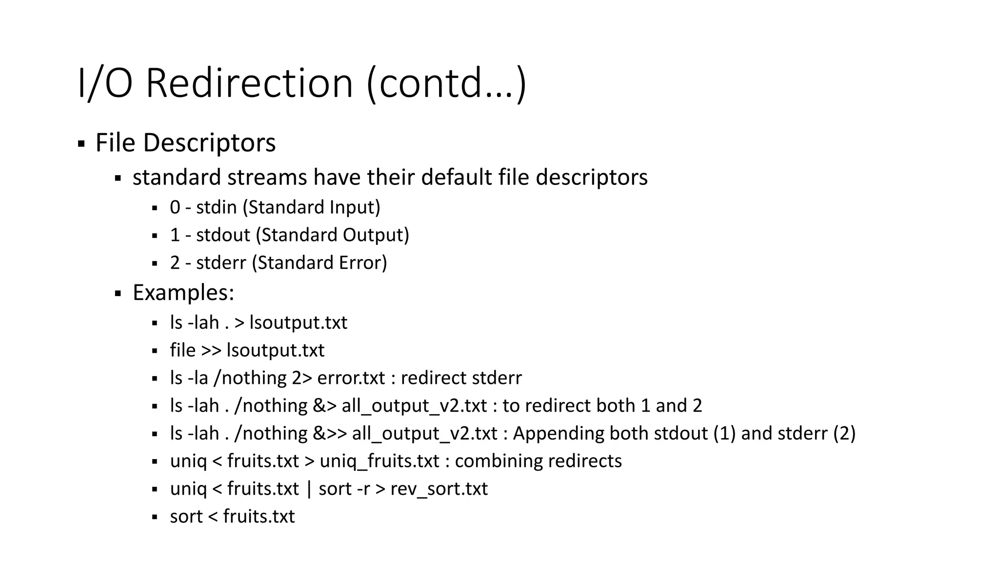 I/O Redirection (contd…)  File Descriptors  standard streams have their default file descriptors  0 - stdin (Standard Input)  1 - stdout (Standard Output)  2 - stderr (Standard Error)  Examples:  ls -lah . > lsoutput.txt  file >> lsoutput.txt  ls -la /nothing 2> error.txt : redirect stderr  ls -lah . /nothing &> all_output_v2.txt : to redirect both 1 and 2  ls -lah . /nothing &>> all_output_v2.txt : Appending both stdout (1) and stderr (2)  uniq < fruits.txt > uniq_fruits.txt : combining redirects  uniq < fruits.txt | sort -r > rev_sort.txt  sort < fruits.txt 