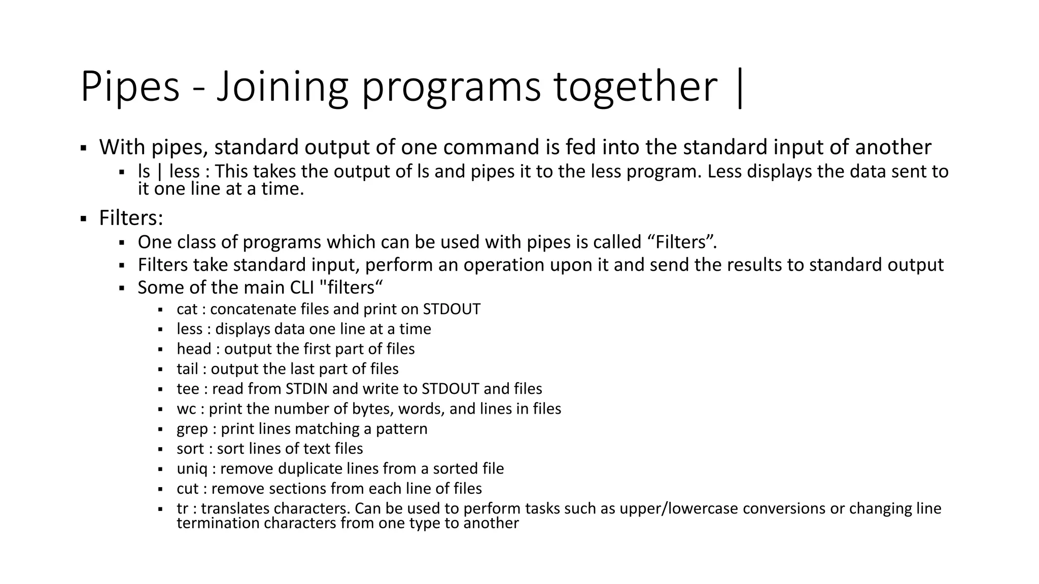 Pipes - Joining programs together |  With pipes, standard output of one command is fed into the standard input of another  ls | less : This takes the output of ls and pipes it to the less program. Less displays the data sent to it one line at a time.  Filters:  One class of programs which can be used with pipes is called “Filters”.  Filters take standard input, perform an operation upon it and send the results to standard output  Some of the main CLI "filters“  cat : concatenate files and print on STDOUT  less : displays data one line at a time  head : output the first part of files  tail : output the last part of files  tee : read from STDIN and write to STDOUT and files  wc : print the number of bytes, words, and lines in files  grep : print lines matching a pattern  sort : sort lines of text files  uniq : remove duplicate lines from a sorted file  cut : remove sections from each line of files  tr : translates characters. Can be used to perform tasks such as upper/lowercase conversions or changing line termination characters from one type to another 