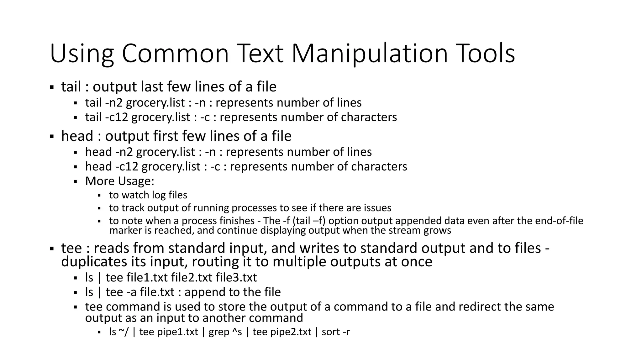 Using Common Text Manipulation Tools  tail : output last few lines of a file  tail -n2 grocery.list : -n : represents number of lines  tail -c12 grocery.list : -c : represents number of characters  head : output first few lines of a file  head -n2 grocery.list : -n : represents number of lines  head -c12 grocery.list : -c : represents number of characters  More Usage:  to watch log files  to track output of running processes to see if there are issues  to note when a process finishes - The -f (tail –f) option output appended data even after the end-of-file marker is reached, and continue displaying output when the stream grows  tee : reads from standard input, and writes to standard output and to files - duplicates its input, routing it to multiple outputs at once  ls | tee file1.txt file2.txt file3.txt  ls | tee -a file.txt : append to the file  tee command is used to store the output of a command to a file and redirect the same output as an input to another command  ls ~/ | tee pipe1.txt | grep ^s | tee pipe2.txt | sort -r 