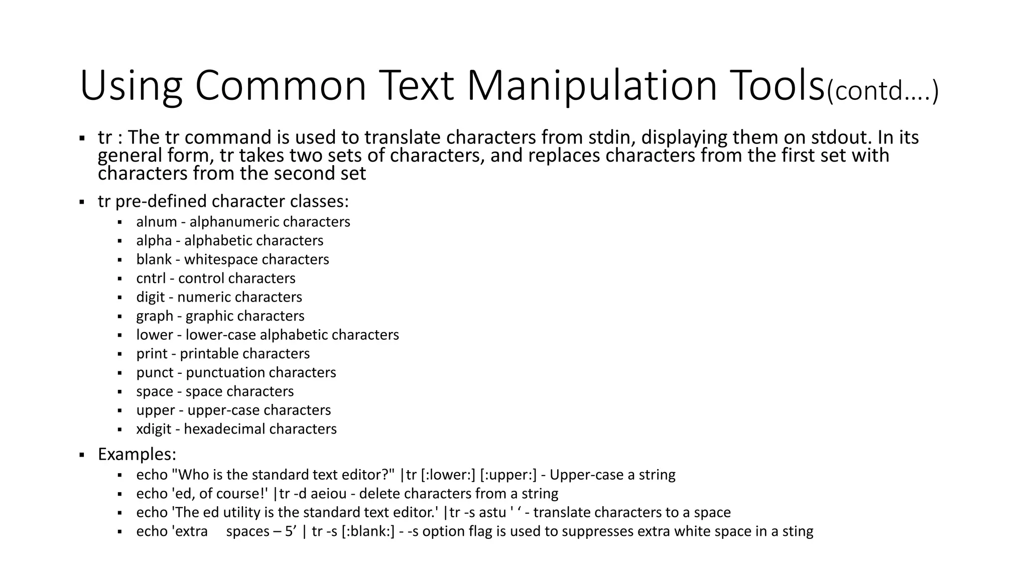 Using Common Text Manipulation Tools(contd….)  tr : The tr command is used to translate characters from stdin, displaying them on stdout. In its general form, tr takes two sets of characters, and replaces characters from the first set with characters from the second set  tr pre-defined character classes:  alnum - alphanumeric characters  alpha - alphabetic characters  blank - whitespace characters  cntrl - control characters  digit - numeric characters  graph - graphic characters  lower - lower-case alphabetic characters  print - printable characters  punct - punctuation characters  space - space characters  upper - upper-case characters  xdigit - hexadecimal characters  Examples:  echo "Who is the standard text editor?" |tr [:lower:] [:upper:] - Upper-case a string  echo 'ed, of course!' |tr -d aeiou - delete characters from a string  echo 'The ed utility is the standard text editor.' |tr -s astu ' ‘ - translate characters to a space  echo 'extra spaces – 5’ | tr -s [:blank:] - -s option flag is used to suppresses extra white space in a sting 