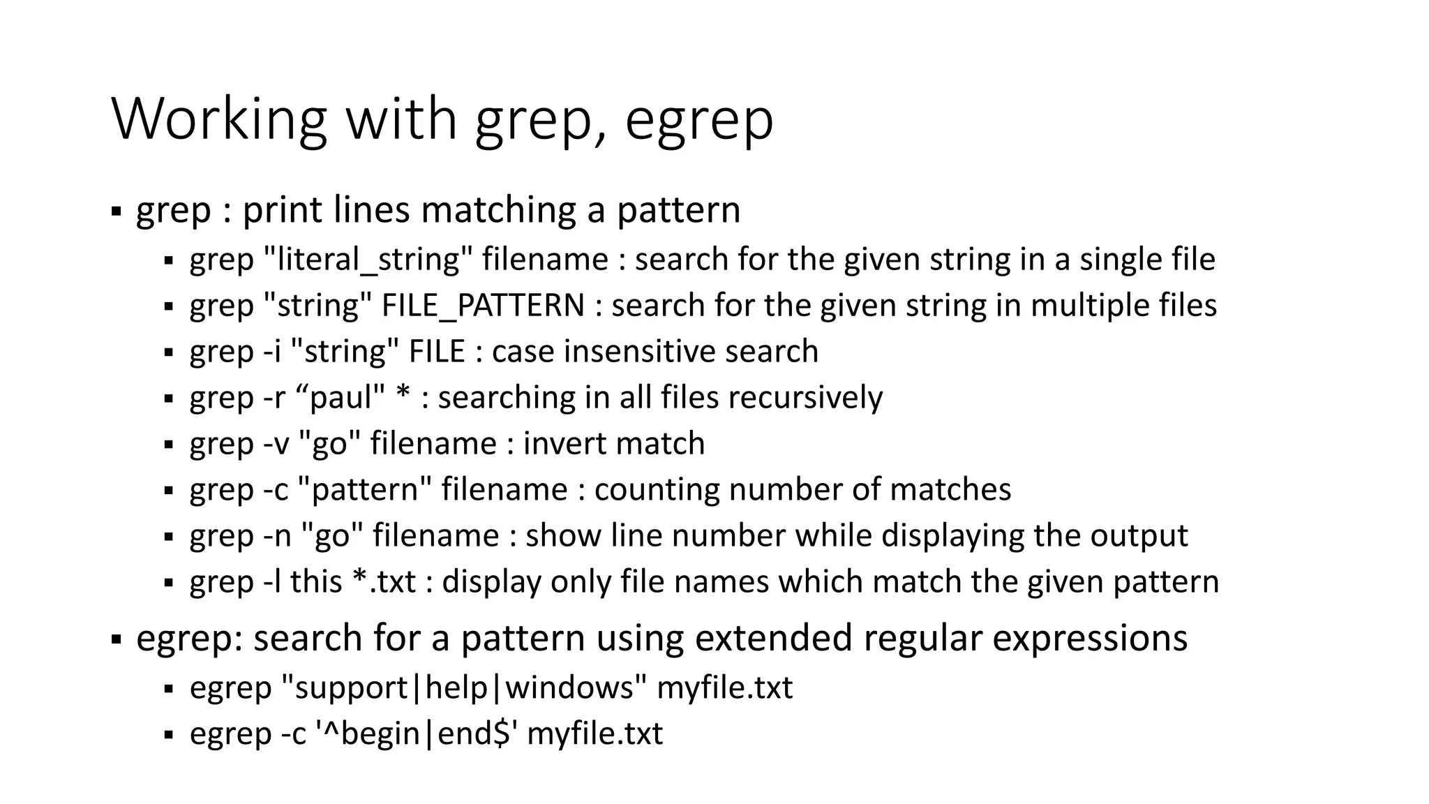 Working with grep, egrep  grep : print lines matching a pattern  grep "literal_string" filename : search for the given string in a single file  grep "string" FILE_PATTERN : search for the given string in multiple files  grep -i "string" FILE : case insensitive search  grep -r “paul" * : searching in all files recursively  grep -v "go" filename : invert match  grep -c "pattern" filename : counting number of matches  grep -n "go" filename : show line number while displaying the output  grep -l this *.txt : display only file names which match the given pattern  egrep: search for a pattern using extended regular expressions  egrep "support|help|windows" myfile.txt  egrep -c '^begin|end$' myfile.txt 