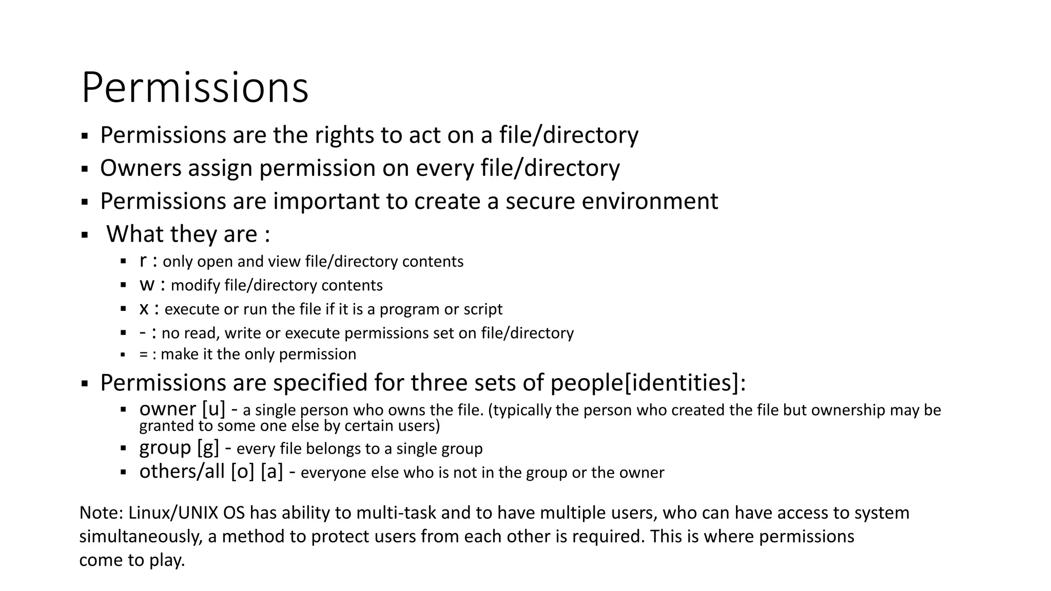 Permissions  Permissions are the rights to act on a file/directory  Owners assign permission on every file/directory  Permissions are important to create a secure environment  What they are :  r : only open and view file/directory contents  w : modify file/directory contents  x : execute or run the file if it is a program or script  - : no read, write or execute permissions set on file/directory  = : make it the only permission  Permissions are specified for three sets of people[identities]:  owner [u] - a single person who owns the file. (typically the person who created the file but ownership may be granted to some one else by certain users)  group [g] - every file belongs to a single group  others/all [o] [a] - everyone else who is not in the group or the owner Note: Linux/UNIX OS has ability to multi-task and to have multiple users, who can have access to system simultaneously, a method to protect users from each other is required. This is where permissions come to play. 