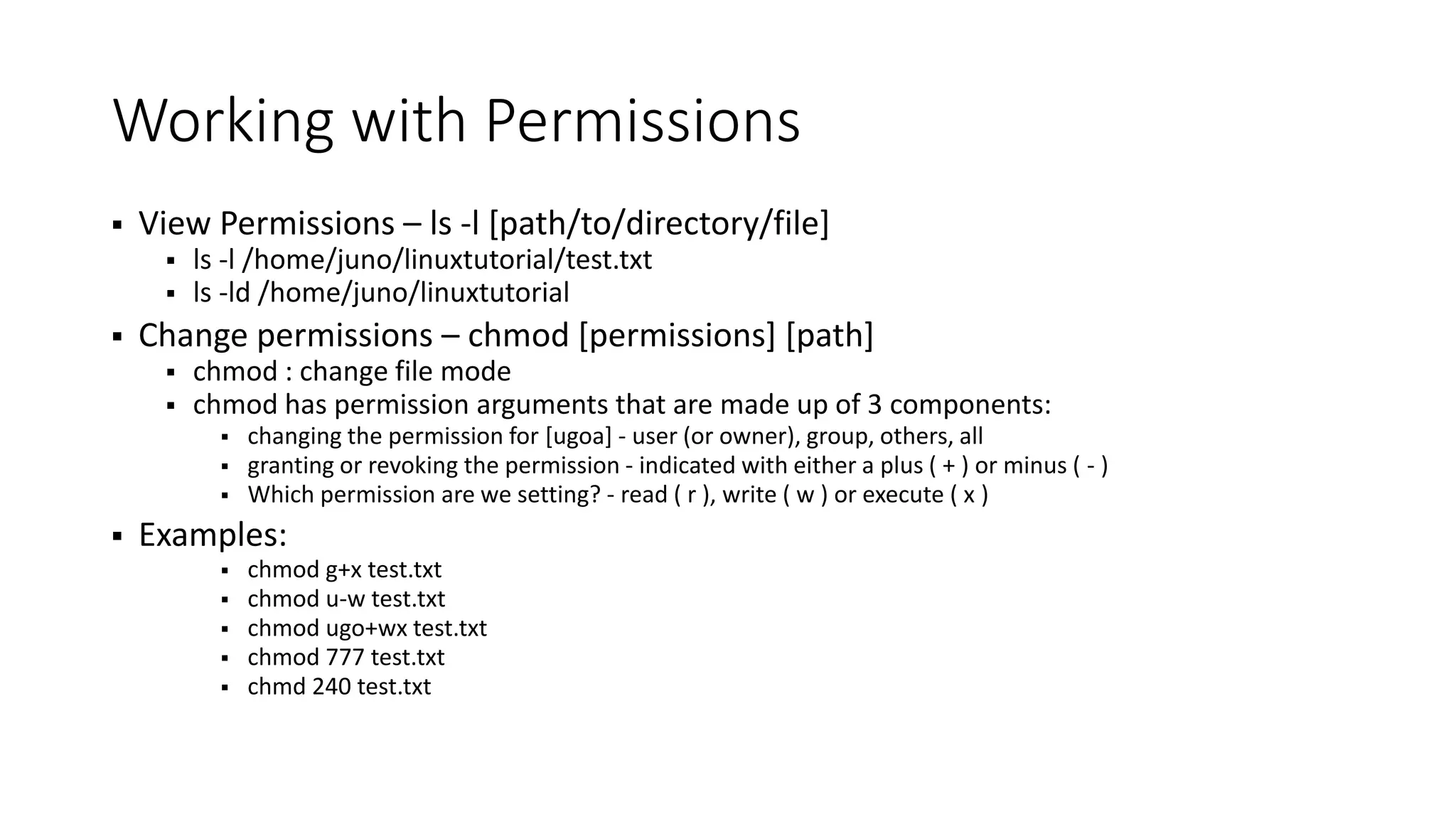 Working with Permissions  View Permissions – ls -l [path/to/directory/file]  ls -l /home/juno/linuxtutorial/test.txt  ls -ld /home/juno/linuxtutorial  Change permissions – chmod [permissions] [path]  chmod : change file mode  chmod has permission arguments that are made up of 3 components:  changing the permission for [ugoa] - user (or owner), group, others, all  granting or revoking the permission - indicated with either a plus ( + ) or minus ( - )  Which permission are we setting? - read ( r ), write ( w ) or execute ( x )  Examples:  chmod g+x test.txt  chmod u-w test.txt  chmod ugo+wx test.txt  chmod 777 test.txt  chmd 240 test.txt 