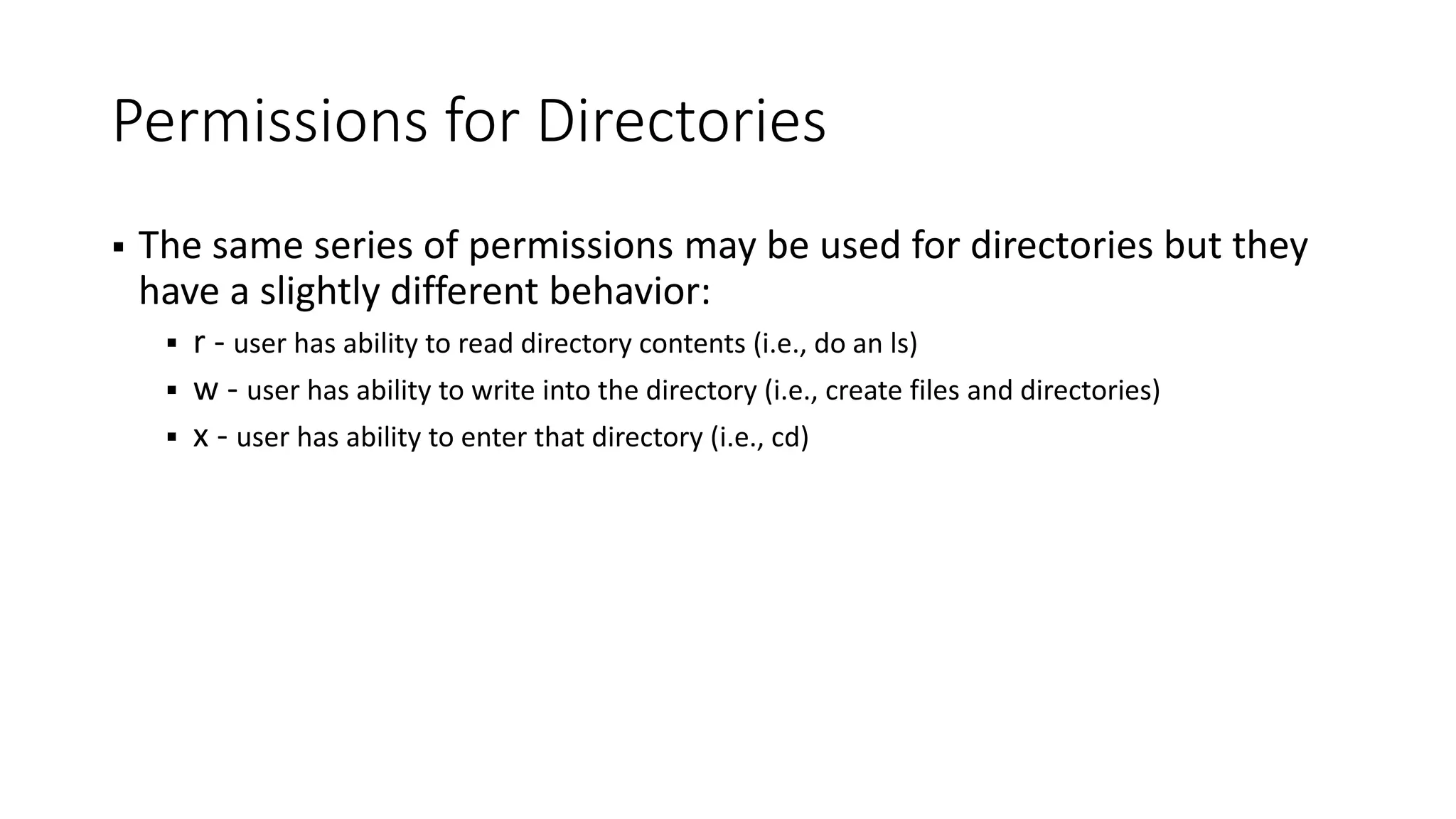Permissions for Directories  The same series of permissions may be used for directories but they have a slightly different behavior:  r - user has ability to read directory contents (i.e., do an ls)  w - user has ability to write into the directory (i.e., create files and directories)  x - user has ability to enter that directory (i.e., cd) 