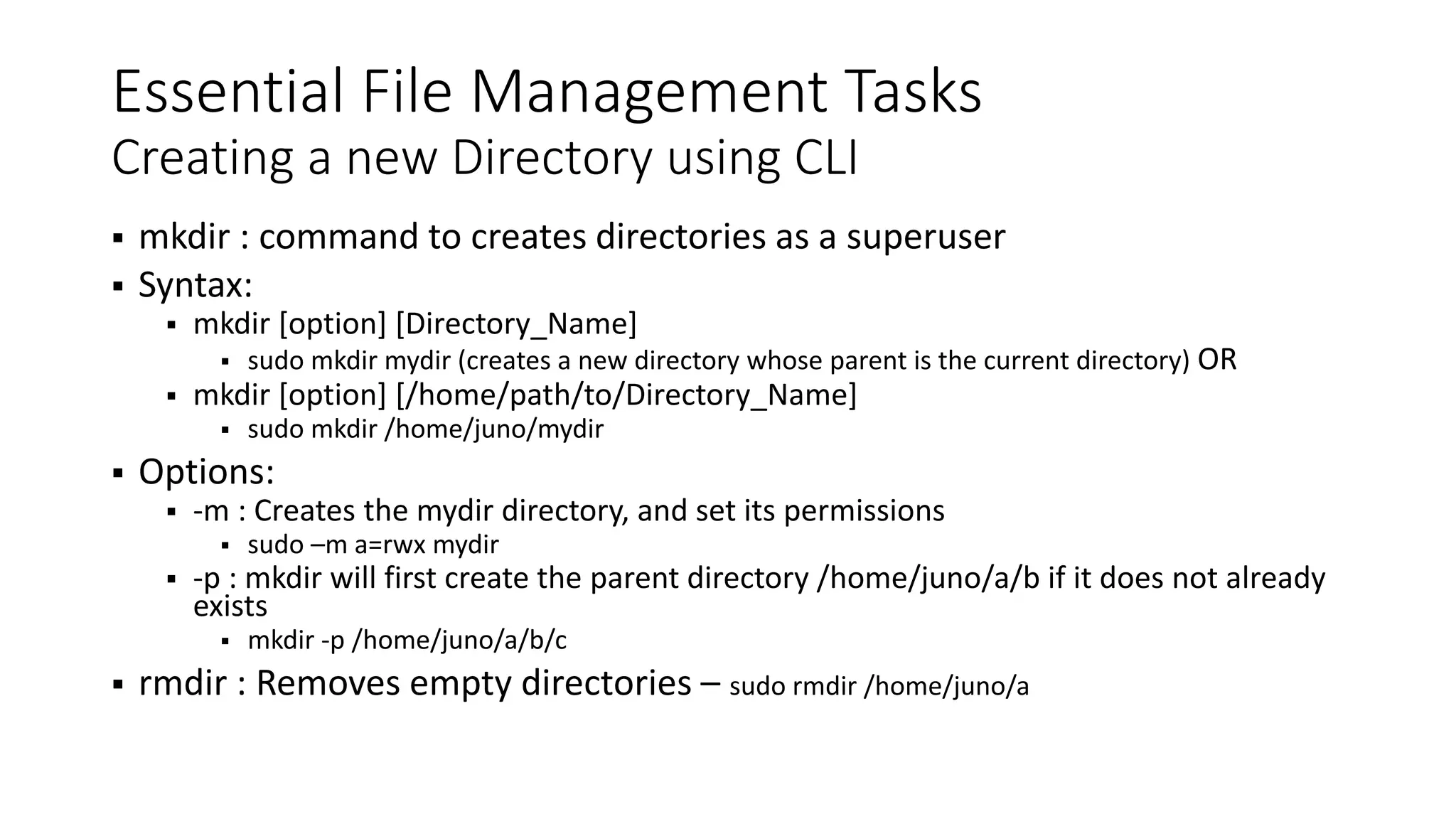 Essential File Management Tasks Creating a new Directory using CLI  mkdir : command to creates directories as a superuser  Syntax:  mkdir [option] [Directory_Name]  sudo mkdir mydir (creates a new directory whose parent is the current directory) OR  mkdir [option] [/home/path/to/Directory_Name]  sudo mkdir /home/juno/mydir  Options:  -m : Creates the mydir directory, and set its permissions  sudo –m a=rwx mydir  -p : mkdir will first create the parent directory /home/juno/a/b if it does not already exists  mkdir -p /home/juno/a/b/c  rmdir : Removes empty directories – sudo rmdir /home/juno/a 