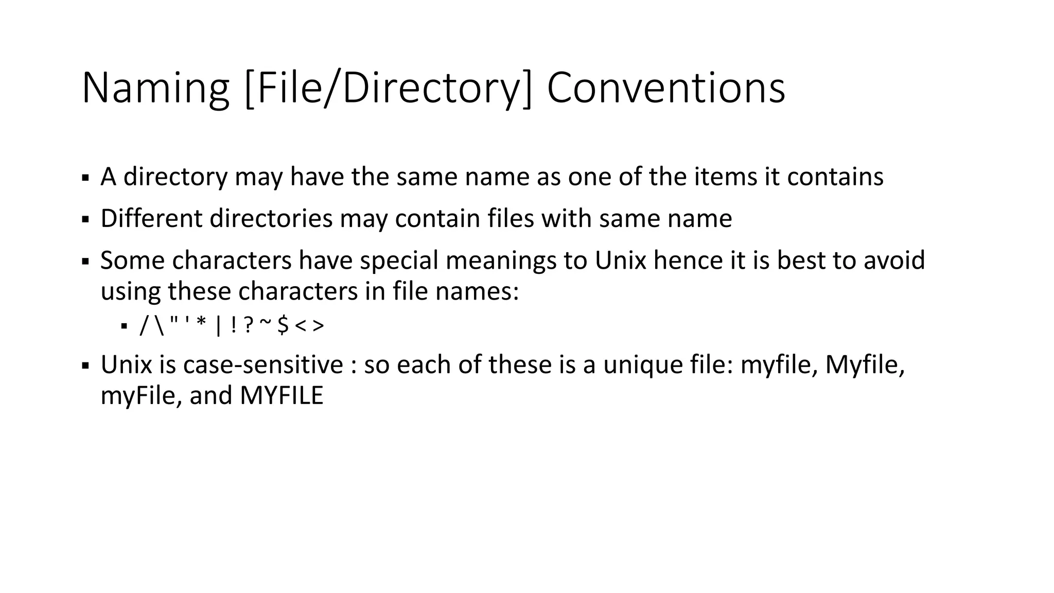 Naming [File/Directory] Conventions  A directory may have the same name as one of the items it contains  Different directories may contain files with same name  Some characters have special meanings to Unix hence it is best to avoid using these characters in file names:  / " ' * | ! ? ~ $ < >  Unix is case-sensitive : so each of these is a unique file: myfile, Myfile, myFile, and MYFILE 