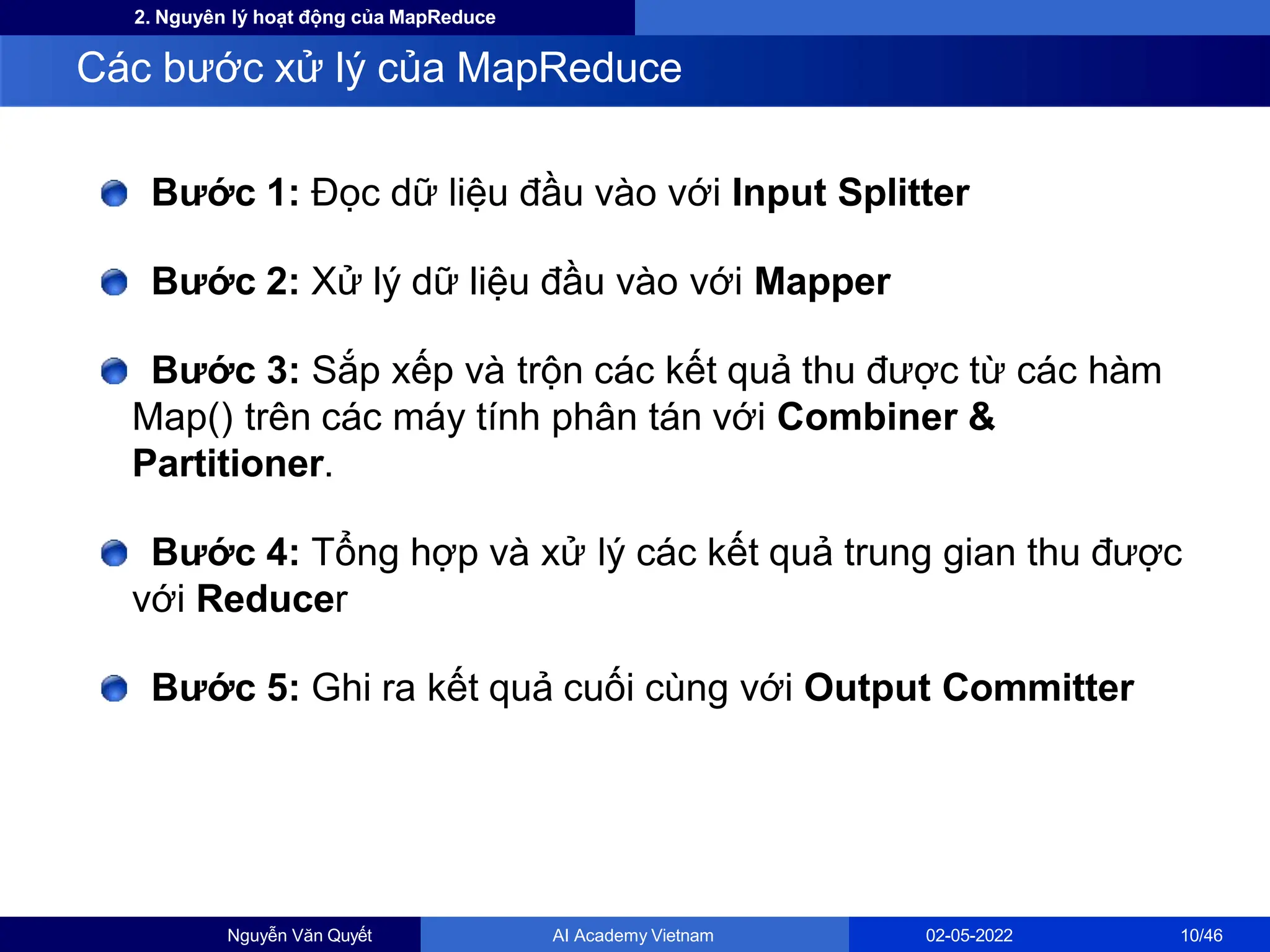 2. Nguyên lý hoạt động của MapReduce
Bước 1: Đọc dữ liệu đầu vào với Input Splitter
Bước 2: Xử lý dữ liệu đầu vào với Mapper
Bước 3: Sắp xếp và trộn các kết quả thu được từ các hàm
Map() trên các máy tính phân tán với Combiner &
Partitioner.
Bước 4: Tổng hợp và xử lý các kết quả trung gian thu được
với Reducer
Bước 5: Ghi ra kết quả cuối cùng với Output Committer
Các bước xử lý của MapReduce
Nguyễn Văn Quyết AI Academy Vietnam 02-05-2022 10/46
 