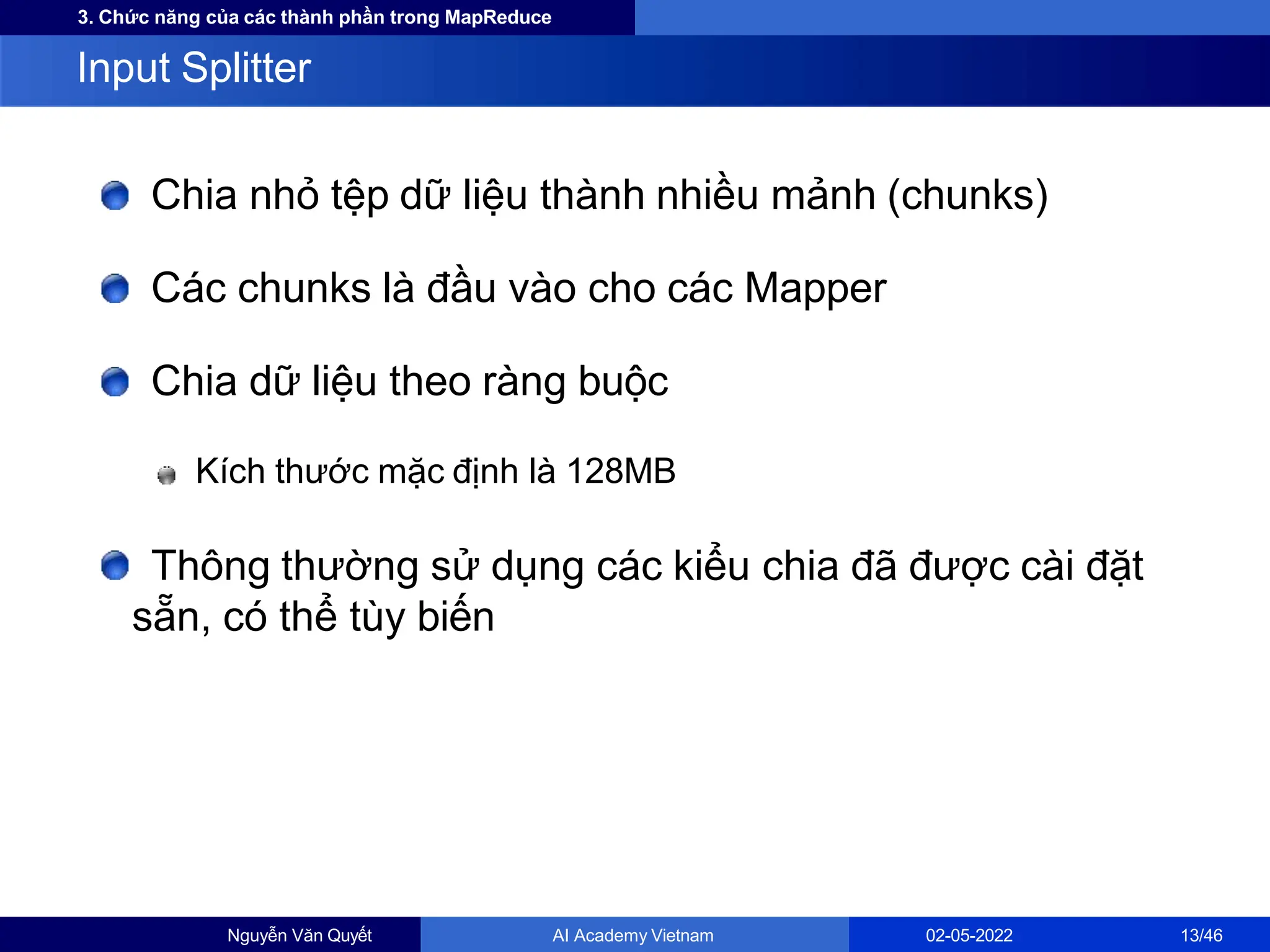 3. Chức năng của các thành phần trong MapReduce
Chia nhỏ tệp dữ liệu thành nhiều mảnh (chunks)
Các chunks là đầu vào cho các Mapper
Chia dữ liệu theo ràng buộc
Kích thước mặc định là 128MB
Thông thường sử dụng các kiểu chia đã được cài đặt
sẵn, có thể tùy biến
Input Splitter
Nguyễn Văn Quyết AI Academy Vietnam 02-05-2022 13/46
 