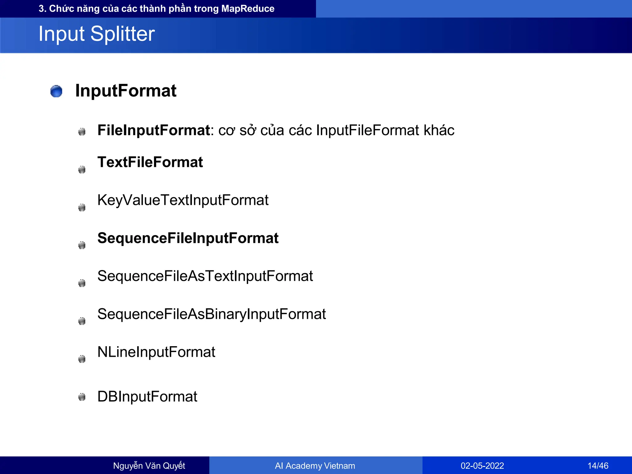 3. Chức năng của các thành phần trong MapReduce
InputFormat
FileInputFormat: cơ sở của các InputFileFormat khác
TextFileFormat
KeyValueTextInputFormat
SequenceFileInputFormat
SequenceFileAsTextInputFormat
SequenceFileAsBinaryInputFormat
NLineInputFormat
DBInputFormat
Input Splitter
Nguyễn Văn Quyết AI Academy Vietnam 02-05-2022 14/46
 