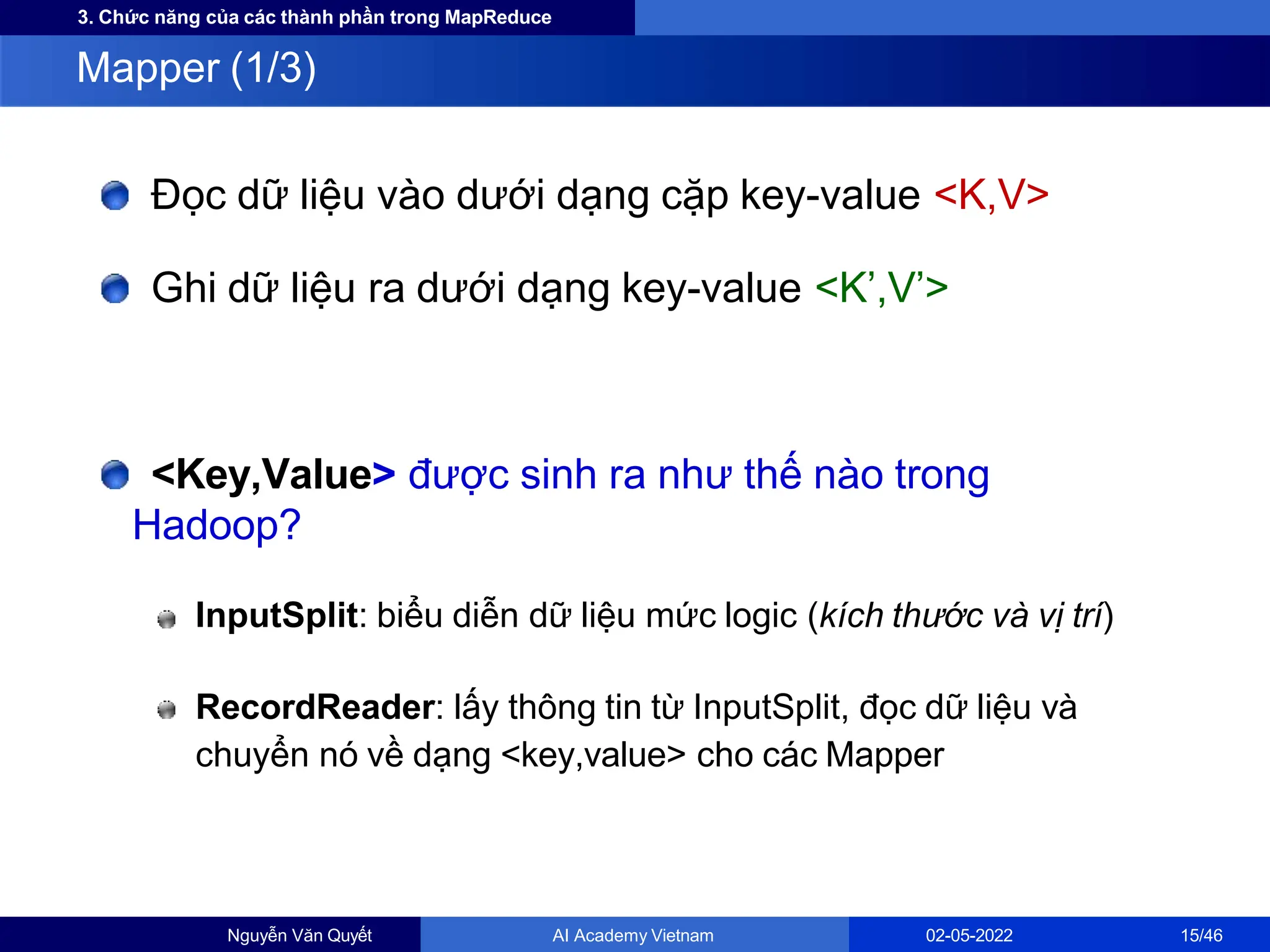 3. Chức năng của các thành phần trong MapReduce
Đọc dữ liệu vào dưới dạng cặp key-value <K,V>
Ghi dữ liệu ra dưới dạng key-value <K’,V’>
<Key,Value> được sinh ra như thế nào trong
Hadoop?
InputSplit: biểu diễn dữ liệu mức logic (kích thước và vị trí)
RecordReader: lấy thông tin từ InputSplit, đọc dữ liệu và
chuyển nó về dạng <key,value> cho các Mapper
Mapper (1/3)
Nguyễn Văn Quyết AI Academy Vietnam 02-05-2022 15/46
 