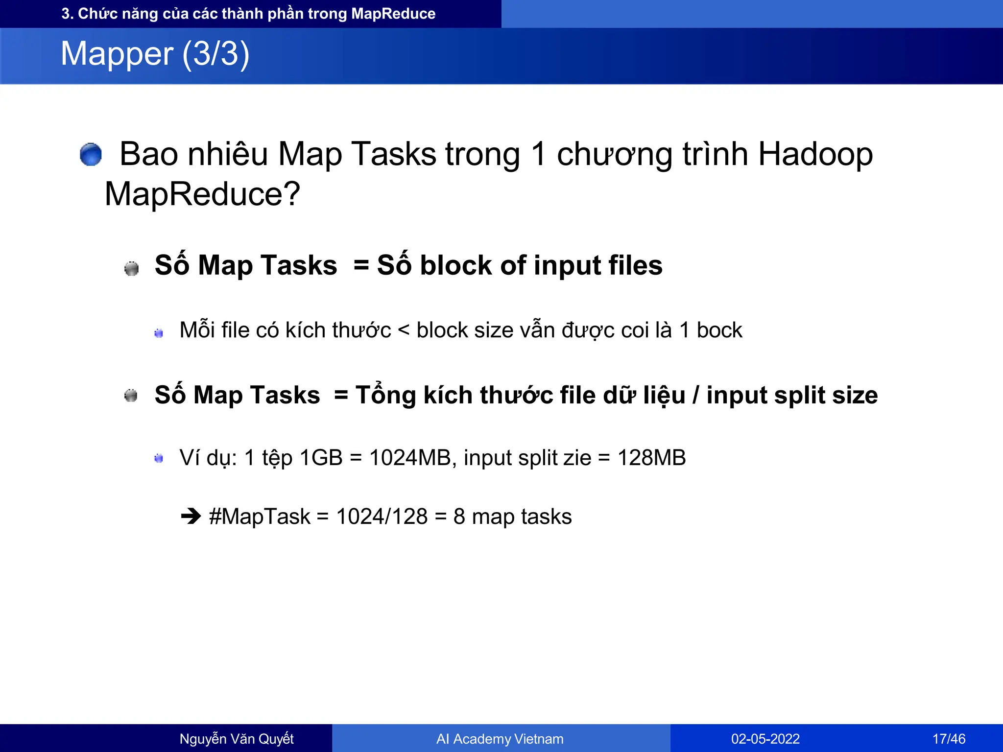 3. Chức năng của các thành phần trong MapReduce
Bao nhiêu Map Tasks trong 1 chương trình Hadoop
MapReduce?
Số Map Tasks = Số block of input files
Mỗi file có kích thước < block size vẫn được coi là 1 bock
Số Map Tasks = Tổng kích thước file dữ liệu / input split size
Ví dụ: 1 tệp 1GB = 1024MB, input split zie = 128MB
 #MapTask = 1024/128 = 8 map tasks
Mapper (3/3)
Nguyễn Văn Quyết AI Academy Vietnam 02-05-2022 17/46
 