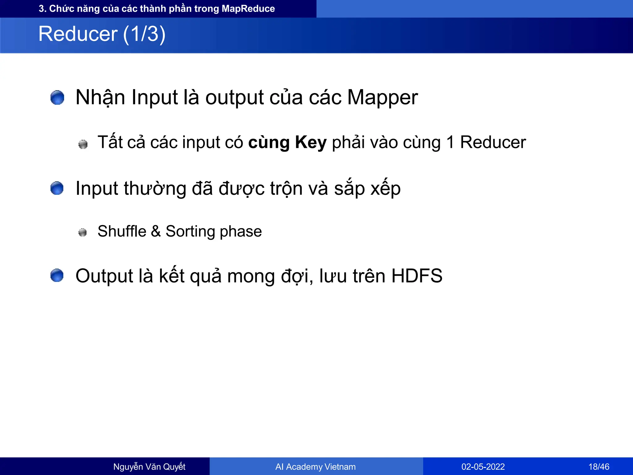 3. Chức năng của các thành phần trong MapReduce
Nhận Input là output của các Mapper
Tất cả các input có cùng Key phải vào cùng 1 Reducer
Input thường đã được trộn và sắp xếp
Shuffle & Sorting phase
Output là kết quả mong đợi, lưu trên HDFS
Reducer (1/3)
Nguyễn Văn Quyết AI Academy Vietnam 02-05-2022 18/46
 