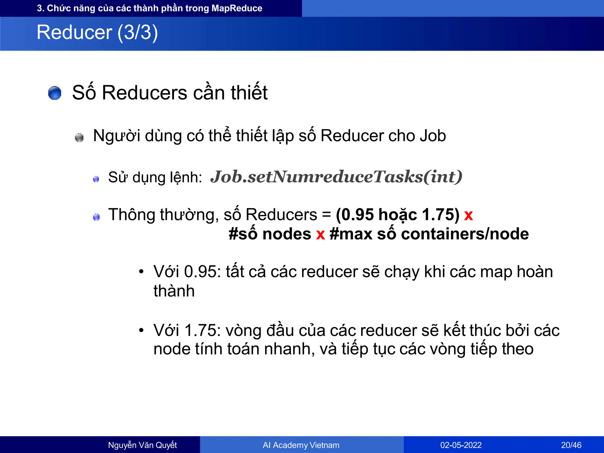 3. Chức năng của các thành phần trong MapReduce
Số Reducers cần thiết
Người dùng có thể thiết lập số Reducer cho Job
Sử dụng lệnh: Job.setNumreduceTasks(int)
Thông thường, số Reducers = (0.95 hoặc 1.75) x
#số nodes x #max số containers/node
• Với 0.95: tất cả các reducer sẽ chạy khi các map hoàn
thành
• Với 1.75: vòng đầu của các reducer sẽ kết thúc bởi các
node tính toán nhanh, và tiếp tục các vòng tiếp theo
Reducer (3/3)
Nguyễn Văn Quyết AI Academy Vietnam 02-05-2022 20/46
 