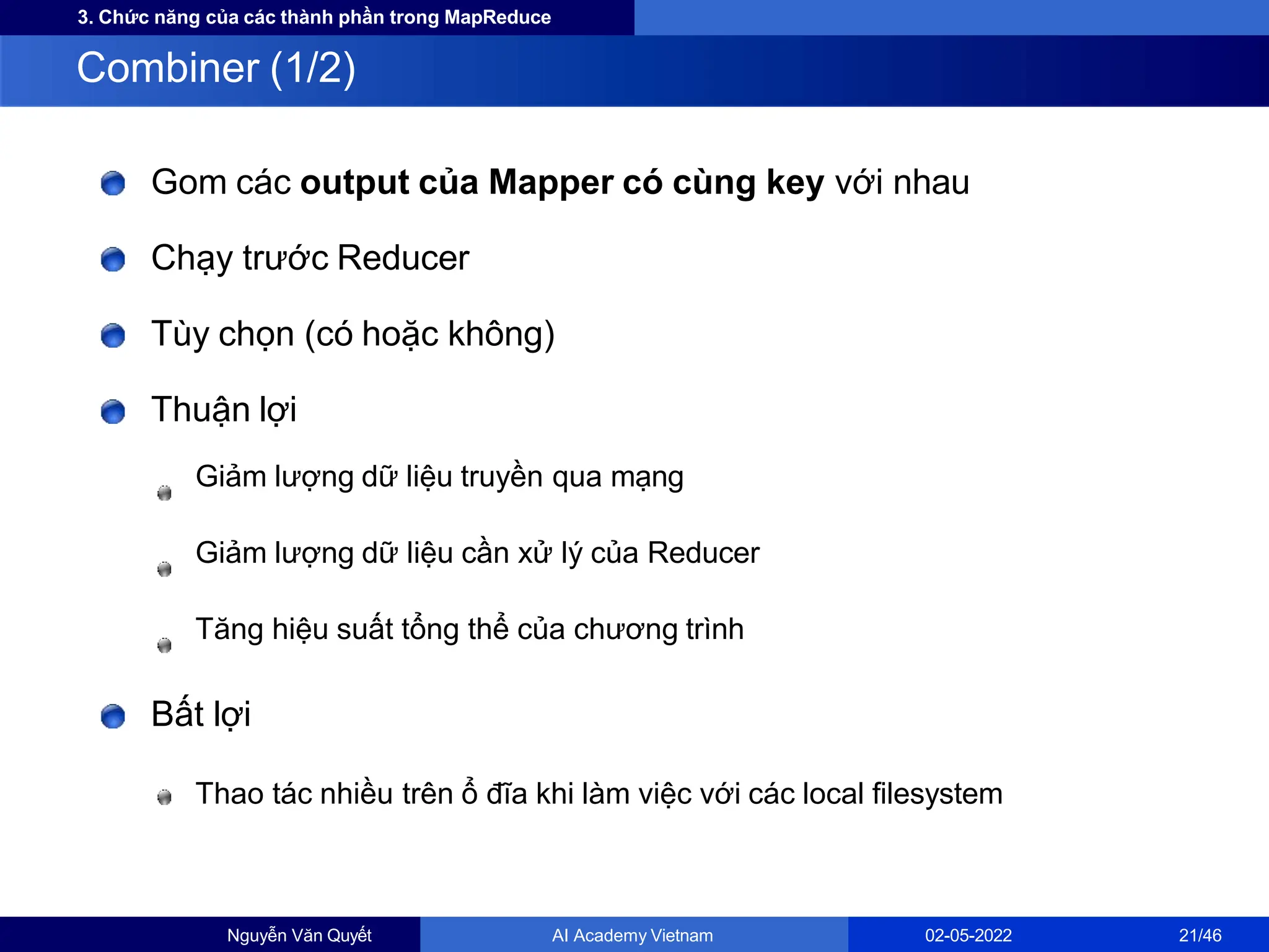 3. Chức năng của các thành phần trong MapReduce
Gom các output của Mapper có cùng key với nhau
Chạy trước Reducer
Tùy chọn (có hoặc không)
Thuận lợi
Giảm lượng dữ liệu truyền qua mạng
Giảm lượng dữ liệu cần xử lý của Reducer
Tăng hiệu suất tổng thể của chương trình
Bất lợi
Thao tác nhiều trên ổ đĩa khi làm việc với các local filesystem
Combiner (1/2)
Nguyễn Văn Quyết AI Academy Vietnam 02-05-2022 21/46
 