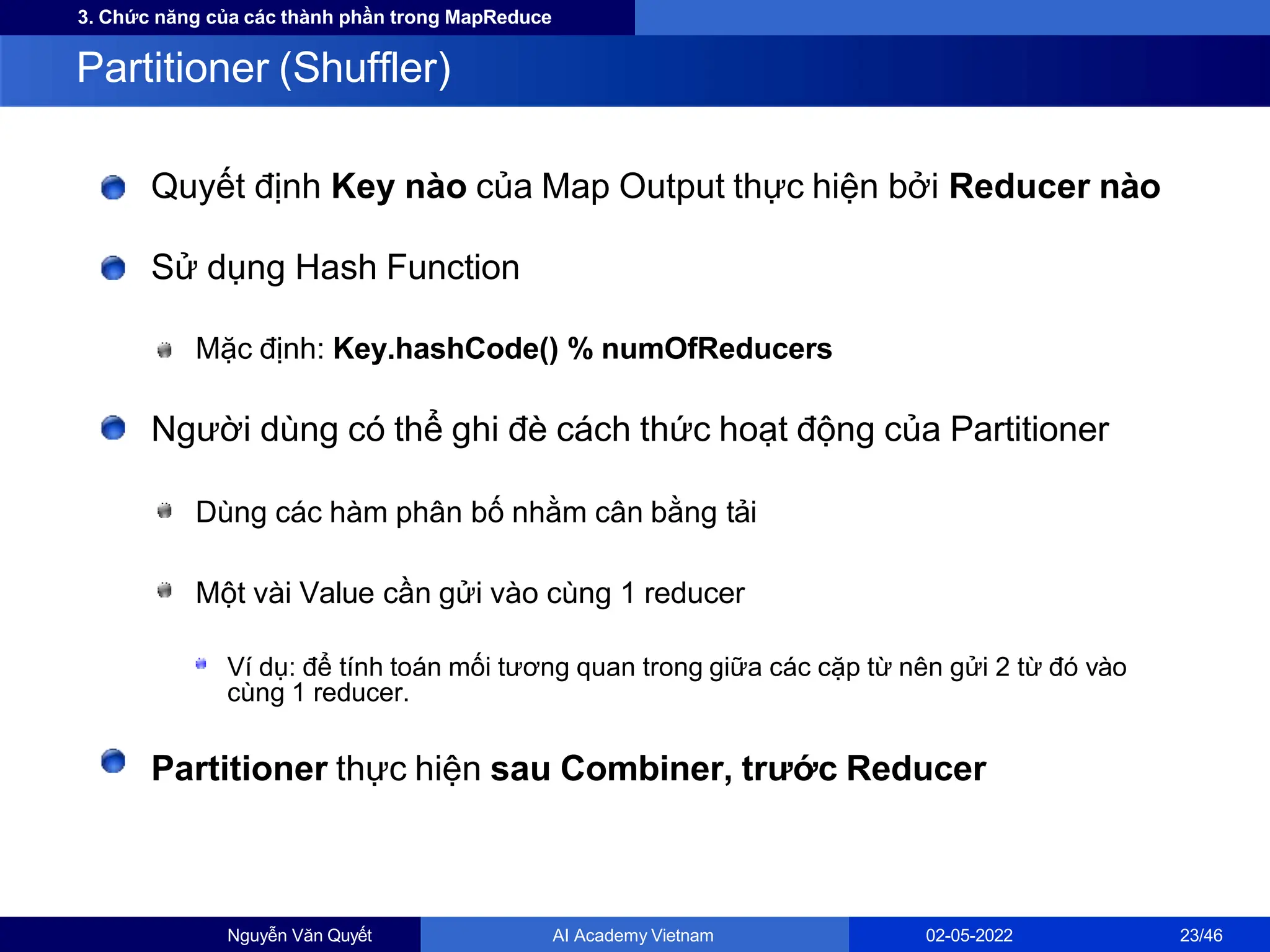 3. Chức năng của các thành phần trong MapReduce
Quyết định Key nào của Map Output thực hiện bởi Reducer nào
Sử dụng Hash Function
Mặc định: Key.hashCode() % numOfReducers
Người dùng có thể ghi đè cách thức hoạt động của Partitioner
Dùng các hàm phân bố nhằm cân bằng tải
Một vài Value cần gửi vào cùng 1 reducer
Ví dụ: để tính toán mối tương quan trong giữa các cặp từ nên gửi 2 từ đó vào
cùng 1 reducer.
Partitioner thực hiện sau Combiner, trước Reducer
Partitioner (Shuffler)
Nguyễn Văn Quyết AI Academy Vietnam 02-05-2022 23/46
 