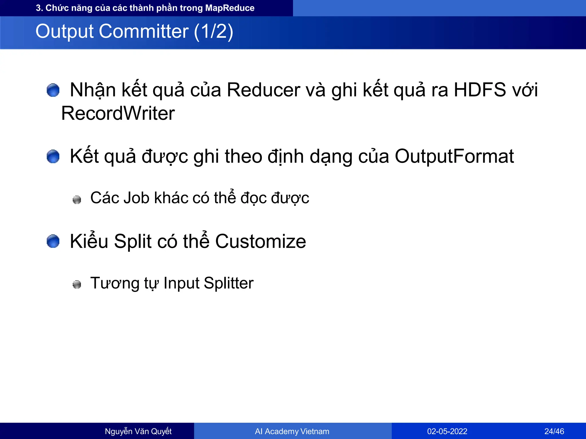 3. Chức năng của các thành phần trong MapReduce
Nhận kết quả của Reducer và ghi kết quả ra HDFS với
RecordWriter
Kết quả được ghi theo định dạng của OutputFormat
Các Job khác có thể đọc được
Kiểu Split có thể Customize
Tương tự Input Splitter
Output Committer (1/2)
Nguyễn Văn Quyết AI Academy Vietnam 02-05-2022 24/46
 