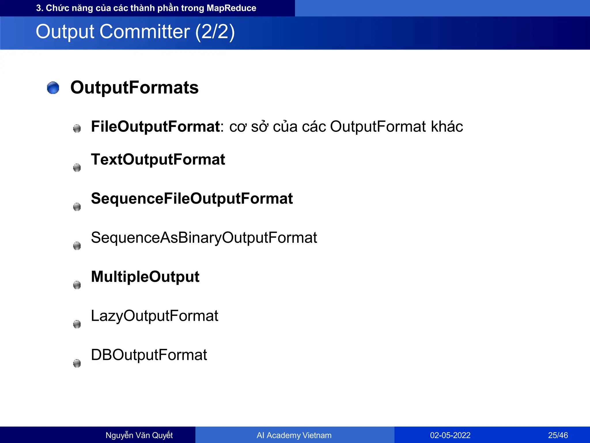 3. Chức năng của các thành phần trong MapReduce
OutputFormats
FileOutputFormat: cơ sở của các OutputFormat khác
TextOutputFormat
SequenceFileOutputFormat
SequenceAsBinaryOutputFormat
MultipleOutput
LazyOutputFormat
DBOutputFormat
Output Committer (2/2)
Nguyễn Văn Quyết AI Academy Vietnam 02-05-2022 25/46
 