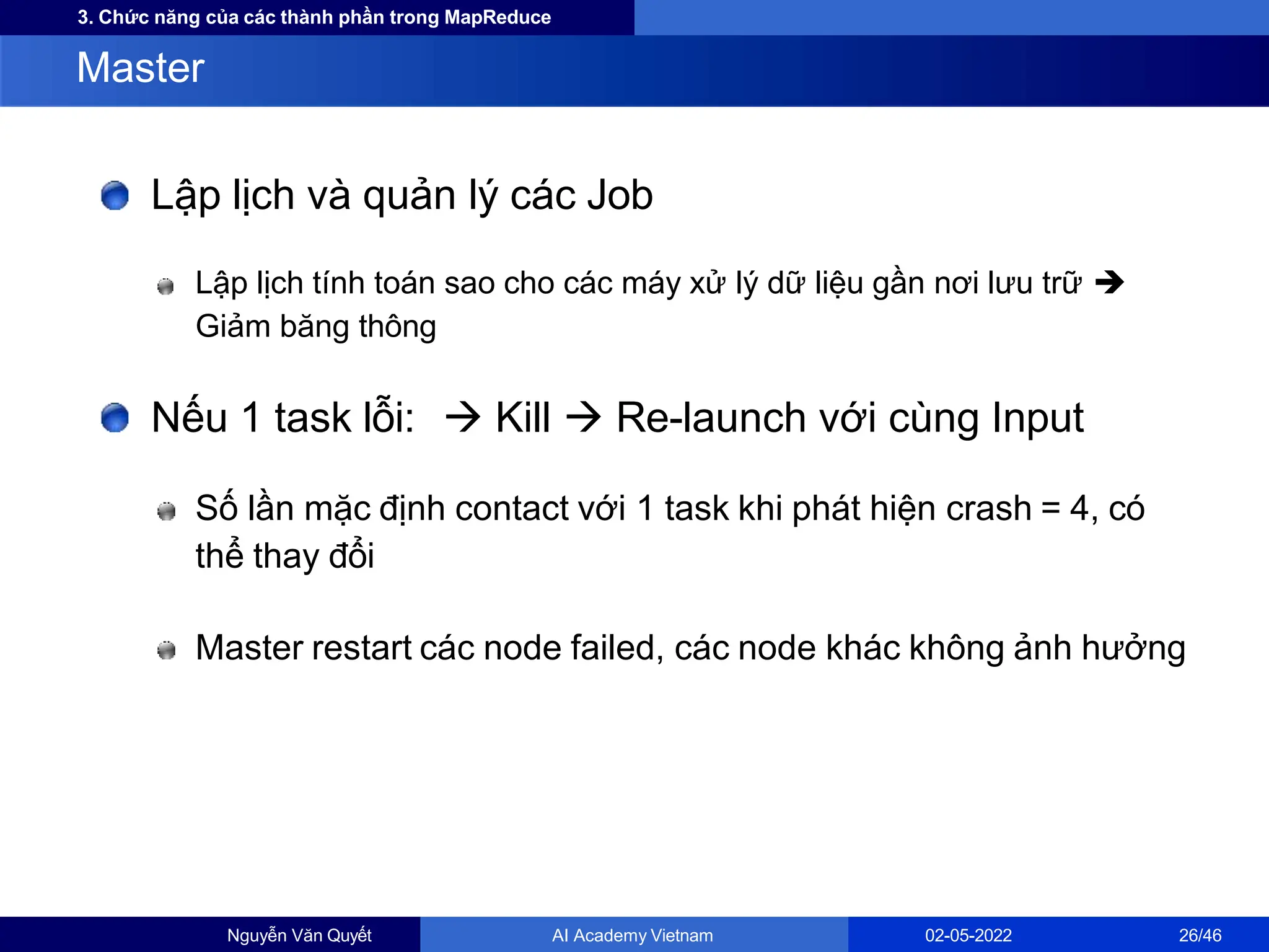 3. Chức năng của các thành phần trong MapReduce
Lập lịch và quản lý các Job
Lập lịch tính toán sao cho các máy xử lý dữ liệu gần nơi lưu trữ 
Giảm băng thông
Nếu 1 task lỗi:  Kill  Re-launch với cùng Input
Số lần mặc định contact với 1 task khi phát hiện crash = 4, có
thể thay đổi
Master restart các node failed, các node khác không ảnh hưởng
Master
Nguyễn Văn Quyết AI Academy Vietnam 02-05-2022 26/46
 
