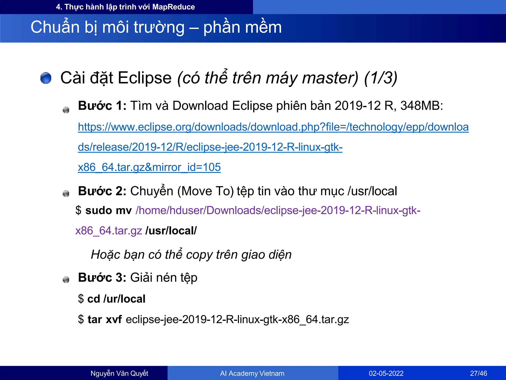 4. Thực hành lập trình với MapReduce
Cài đặt Eclipse (có thể trên máy master) (1/3)
Bước 1: Tìm và Download Eclipse phiên bản 2019-12 R, 348MB:
https://www.eclipse.org/downloads/download.php?file=/technology/epp/downloa
ds/release/2019-12/R/eclipse-jee-2019-12-R-linux-gtk-
x86_64.tar.gz&mirror_id=105
Bước 2: Chuyển (Move To) tệp tin vào thư mục /usr/local
$ sudo mv /home/hduser/Downloads/eclipse-jee-2019-12-R-linux-gtk-
x86_64.tar.gz /usr/local/
Hoặc bạn có thể copy trên giao diện
Bước 3: Giải nén tệp
$ cd /ur/local
$ tar xvf eclipse-jee-2019-12-R-linux-gtk-x86_64.tar.gz
Chuẩn bị môi trường – phần mềm
Nguyễn Văn Quyết AI Academy Vietnam 02-05-2022 27/46
 