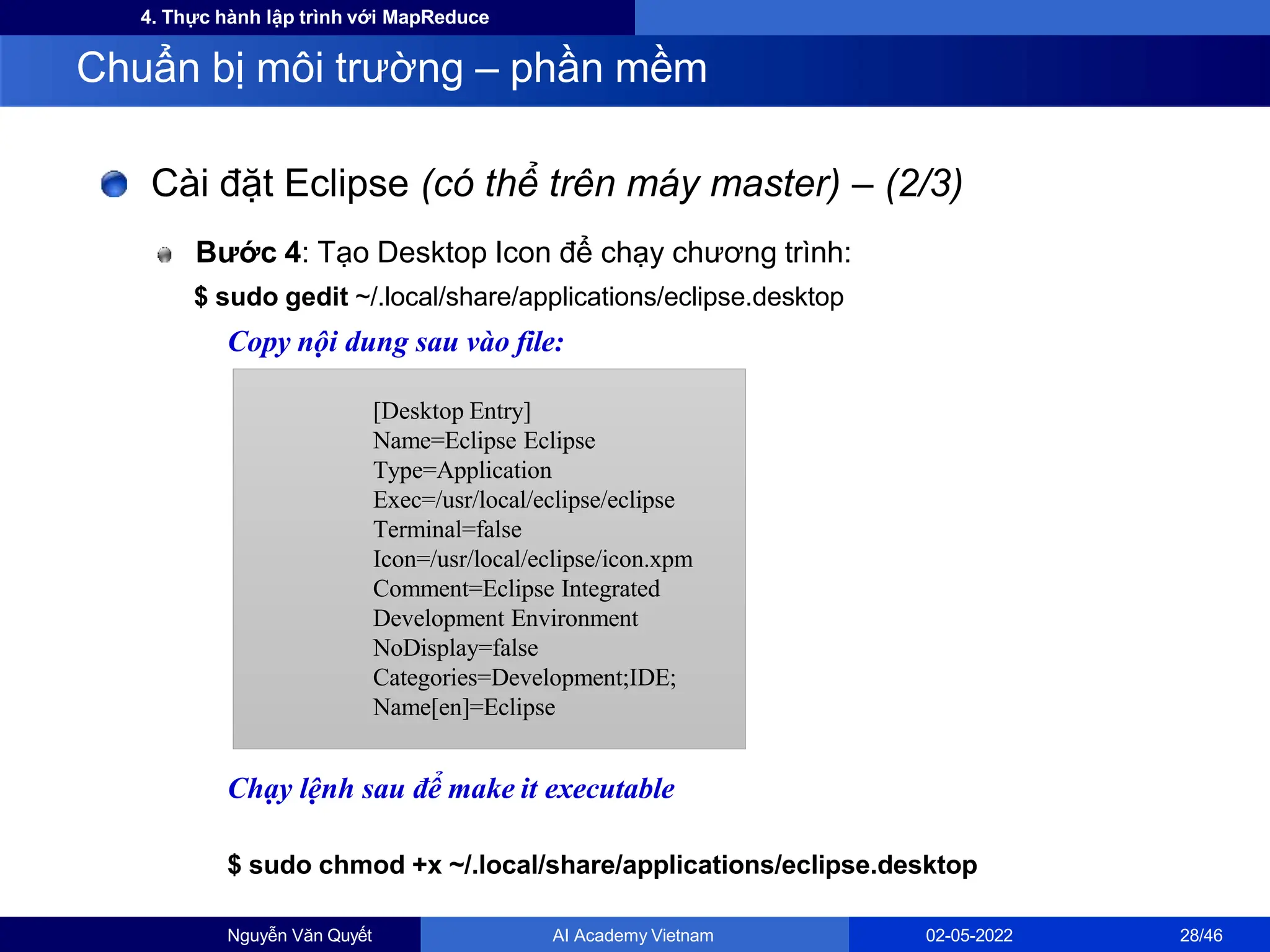 4. Thực hành lập trình với MapReduce
Cài đặt Eclipse (có thể trên máy master) – (2/3)
Bước 4: Tạo Desktop Icon để chạy chương trình:
$ sudo gedit ~/.local/share/applications/eclipse.desktop
Copy nội dung sau vào file:
Chạy lệnh sau để make it executable
$ sudo chmod +x ~/.local/share/applications/eclipse.desktop
Chuẩn bị môi trường – phần mềm
[Desktop Entry]
Name=Eclipse Eclipse
Type=Application
Exec=/usr/local/eclipse/eclipse
Terminal=false
Icon=/usr/local/eclipse/icon.xpm
Comment=Eclipse Integrated
Development Environment
NoDisplay=false
Categories=Development;IDE;
Name[en]=Eclipse
Nguyễn Văn Quyết AI Academy Vietnam 02-05-2022 28/46
 