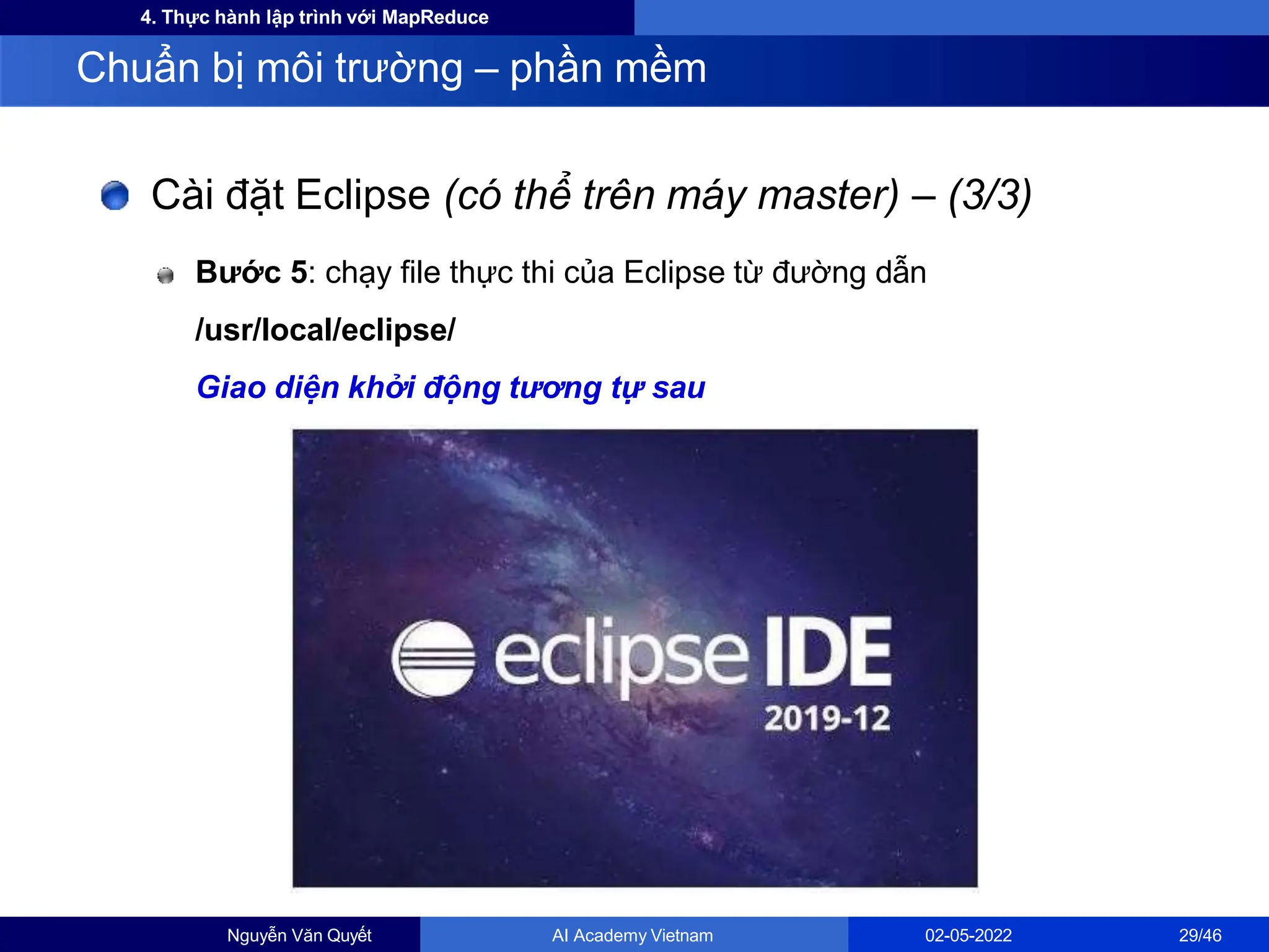 4. Thực hành lập trình với MapReduce
Cài đặt Eclipse (có thể trên máy master) – (3/3)
Bước 5: chạy file thực thi của Eclipse từ đường dẫn
/usr/local/eclipse/
Giao diện khởi động tương tự sau
Chuẩn bị môi trường – phần mềm
Nguyễn Văn Quyết AI Academy Vietnam 02-05-2022 29/46
 