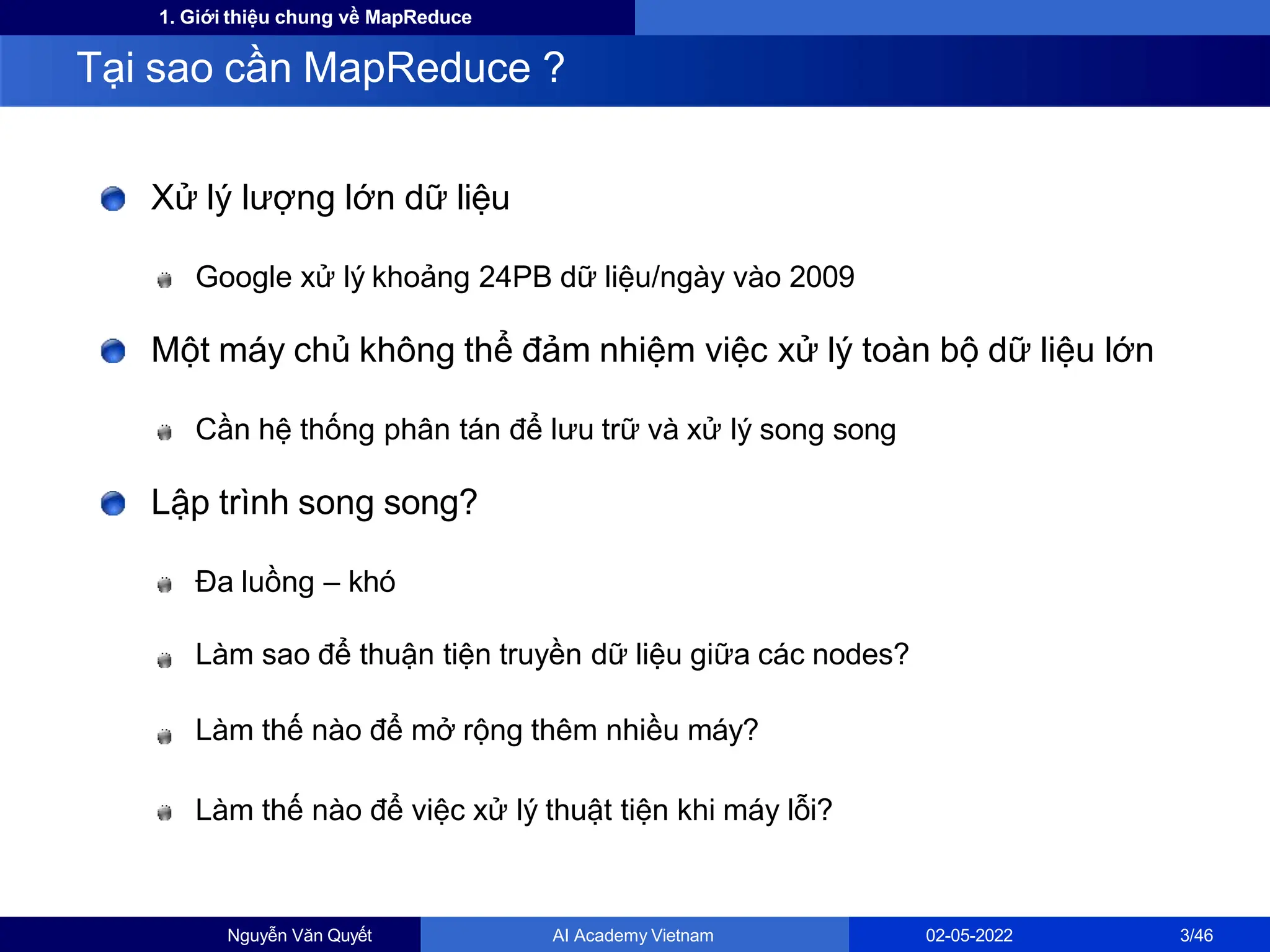 1. Giới thiệu chung về MapReduce
Xử lý lượng lớn dữ liệu
Google xử lý khoảng 24PB dữ liệu/ngày vào 2009
Một máy chủ không thể đảm nhiệm việc xử lý toàn bộ dữ liệu lớn
Cần hệ thống phân tán để lưu trữ và xử lý song song
Lập trình song song?
Đa luồng – khó
Làm sao để thuận tiện truyền dữ liệu giữa các nodes?
Làm thế nào để mở rộng thêm nhiều máy?
Làm thế nào để việc xử lý thuật tiện khi máy lỗi?
Tại sao cần MapReduce ?
Nguyễn Văn Quyết AI Academy Vietnam 02-05-2022 3/46
 