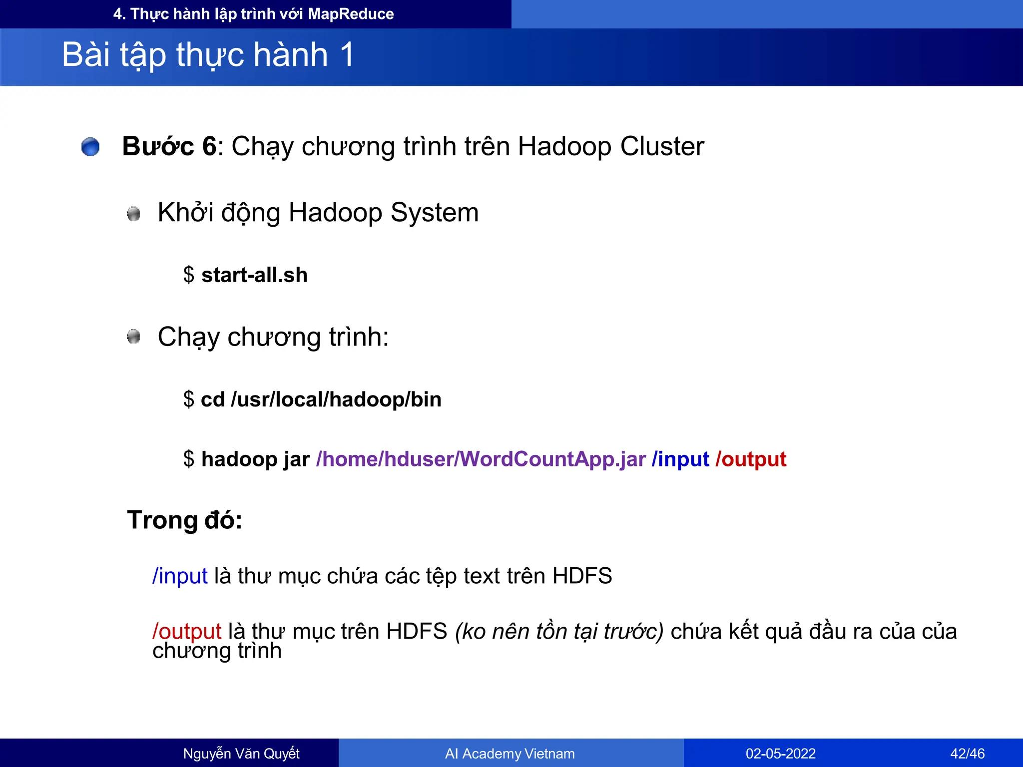 4. Thực hành lập trình với MapReduce
Bước 6: Chạy chương trình trên Hadoop Cluster
Khởi động Hadoop System
$ start-all.sh
Chạy chương trình:
$ cd /usr/local/hadoop/bin
$ hadoop jar /home/hduser/WordCountApp.jar /input /output
Trong đó:
/input là thư mục chứa các tệp text trên HDFS
/output là thư mục trên HDFS (ko nên tồn tại trước) chứa kết quả đầu ra của của
chương trình
Bài tập thực hành 1
Nguyễn Văn Quyết AI Academy Vietnam 02-05-2022 42/46
 