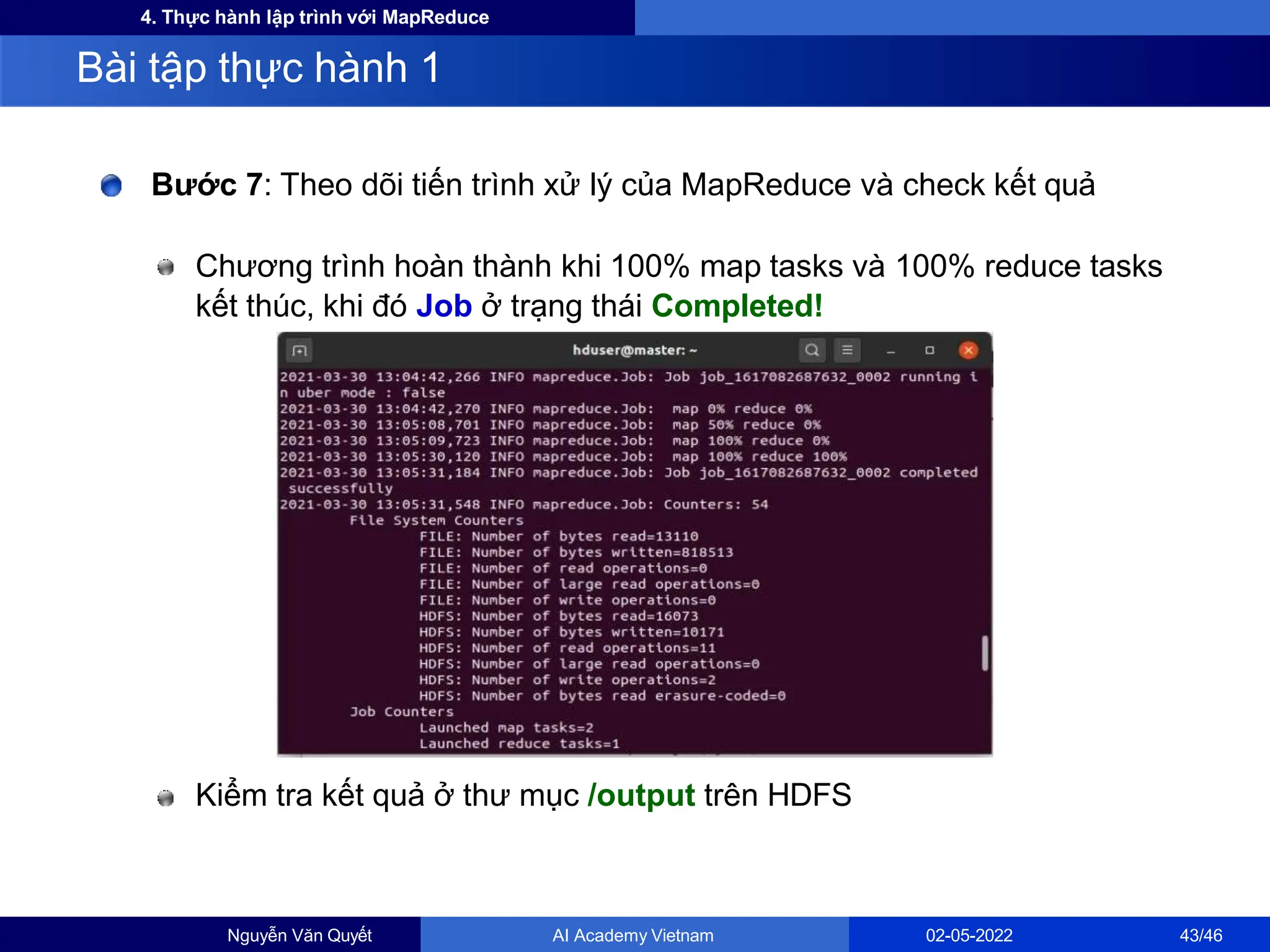 4. Thực hành lập trình với MapReduce
Bước 7: Theo dõi tiến trình xử lý của MapReduce và check kết quả
Chương trình hoàn thành khi 100% map tasks và 100% reduce tasks
kết thúc, khi đó Job ở trạng thái Completed!
Kiểm tra kết quả ở thư mục /output trên HDFS
Bài tập thực hành 1
Nguyễn Văn Quyết AI Academy Vietnam 02-05-2022 43/46
 