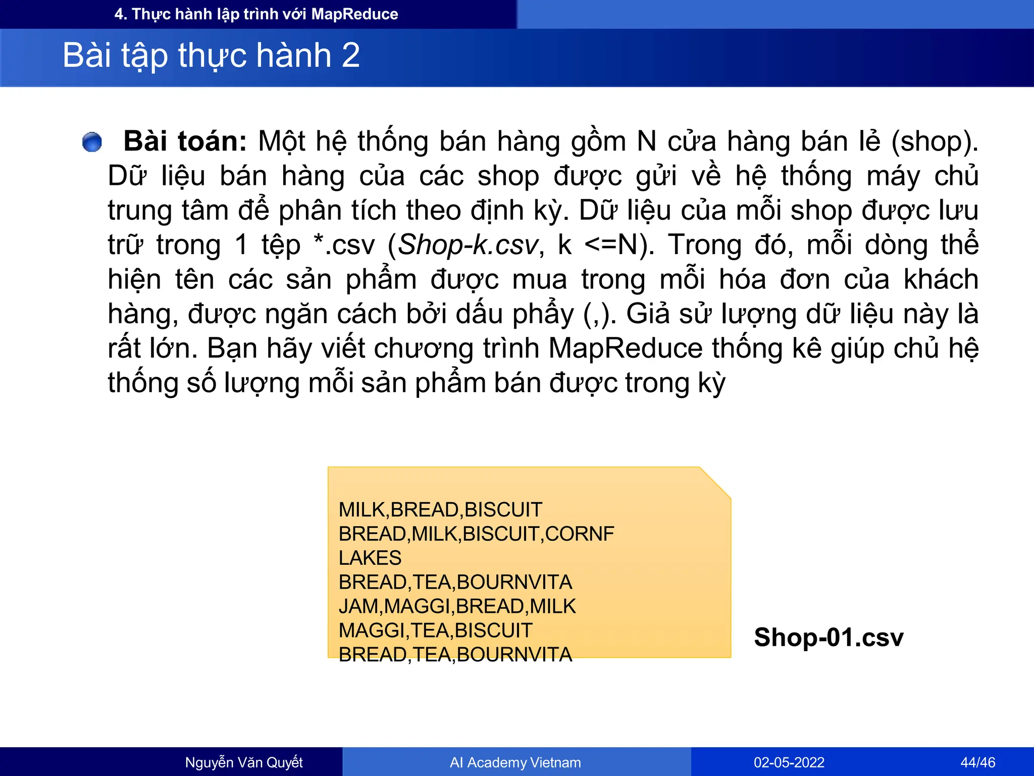 4. Thực hành lập trình với MapReduce
Bài toán: Một hệ thống bán hàng gồm N cửa hàng bán lẻ (shop).
Dữ liệu bán hàng của các shop được gửi về hệ thống máy chủ
trung tâm để phân tích theo định kỳ. Dữ liệu của mỗi shop được lưu
trữ trong 1 tệp *.csv (Shop-k.csv, k <=N). Trong đó, mỗi dòng thể
hiện tên các sản phẩm được mua trong mỗi hóa đơn của khách
hàng, được ngăn cách bởi dấu phẩy (,). Giả sử lượng dữ liệu này là
rất lớn. Bạn hãy viết chương trình MapReduce thống kê giúp chủ hệ
thống số lượng mỗi sản phẩm bán được trong kỳ
Bài tập thực hành 2
MILK,BREAD,BISCUIT
BREAD,MILK,BISCUIT,CORNF
LAKES
BREAD,TEA,BOURNVITA
JAM,MAGGI,BREAD,MILK
MAGGI,TEA,BISCUIT
BREAD,TEA,BOURNVITA
Nguyễn Văn Quyết AI Academy Vietnam 02-05-2022 44/46
Shop-01.csv
 
