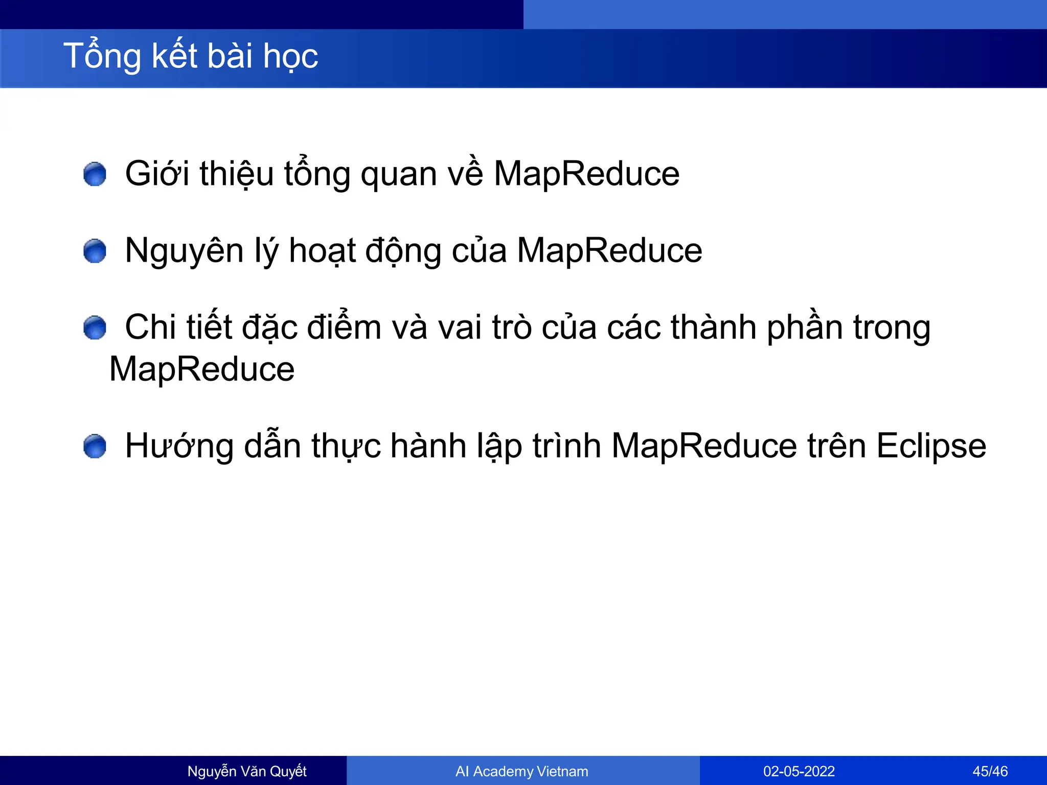 Giới thiệu tổng quan về MapReduce
Nguyên lý hoạt động của MapReduce
Chi tiết đặc điểm và vai trò của các thành phần trong
MapReduce
Hướng dẫn thực hành lập trình MapReduce trên Eclipse
Tổng kết bài học
Nguyễn Văn Quyết AI Academy Vietnam 02-05-2022 45/46
 