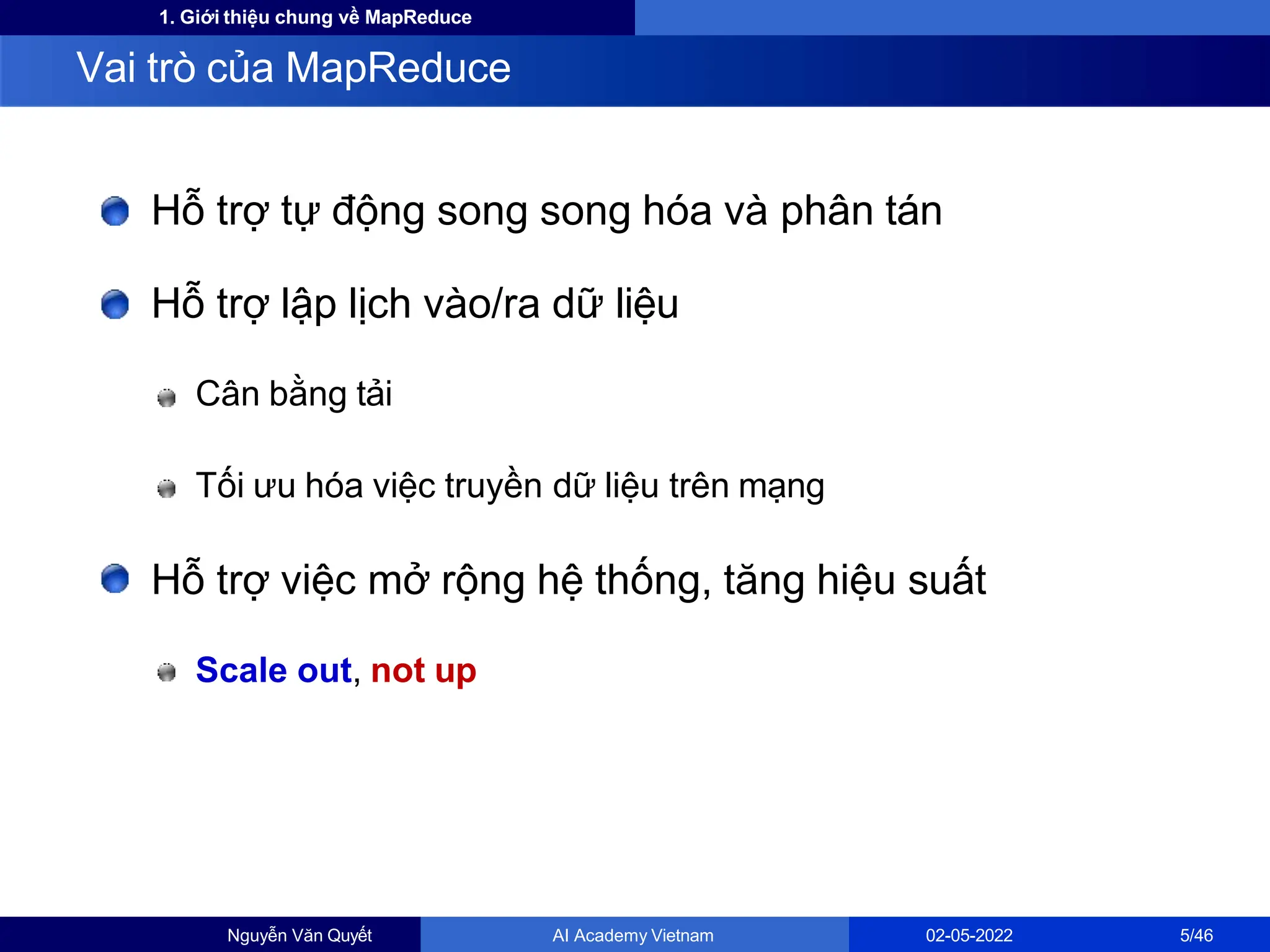 1. Giới thiệu chung về MapReduce
Hỗ trợ tự động song song hóa và phân tán
Hỗ trợ lập lịch vào/ra dữ liệu
Cân bằng tải
Tối ưu hóa việc truyền dữ liệu trên mạng
Hỗ trợ việc mở rộng hệ thống, tăng hiệu suất
Scale out, not up
Vai trò của MapReduce
Nguyễn Văn Quyết AI Academy Vietnam 02-05-2022 5/46
 