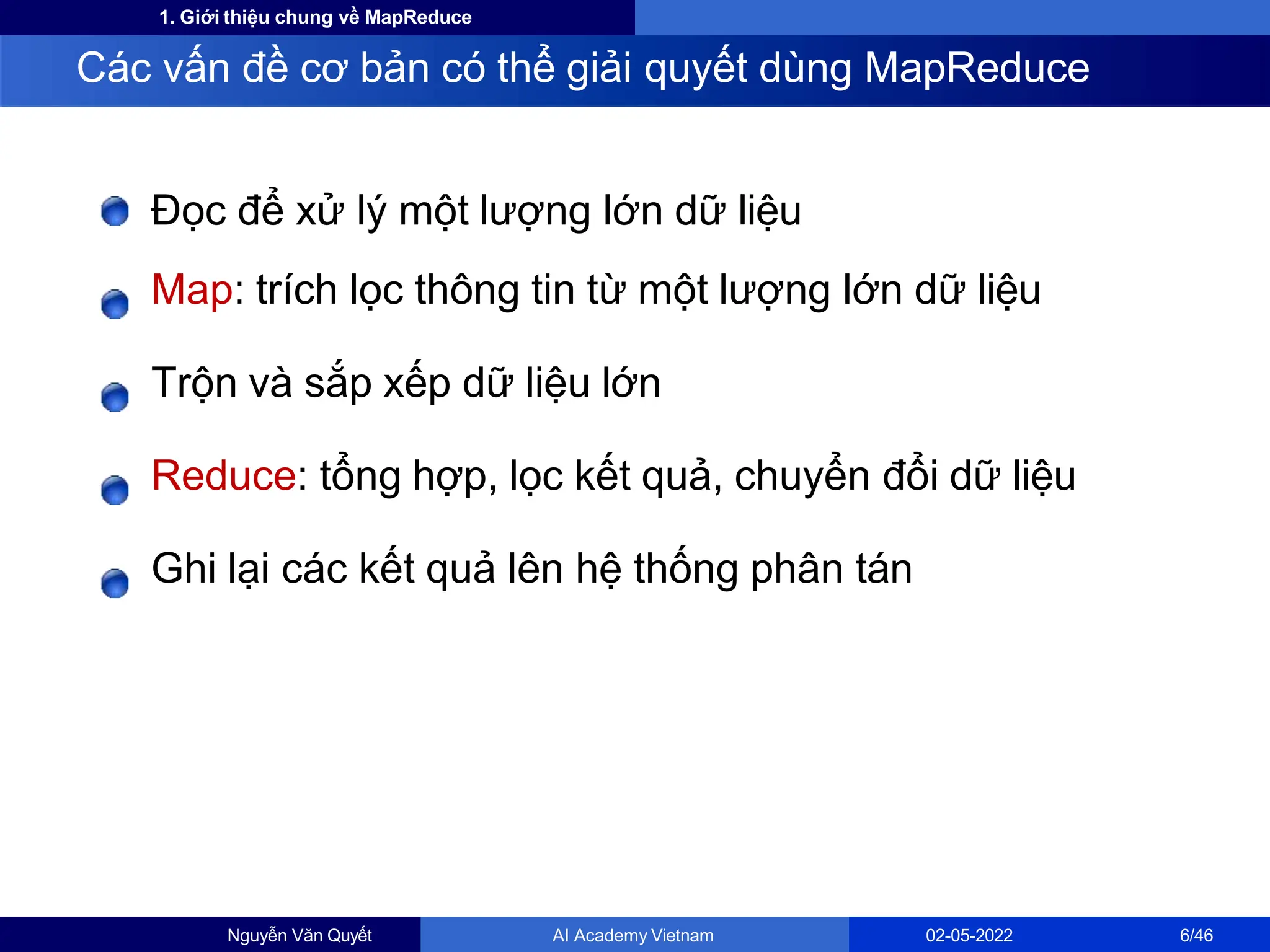 1. Giới thiệu chung về MapReduce
Đọc để xử lý một lượng lớn dữ liệu
Map: trích lọc thông tin từ một lượng lớn dữ liệu
Trộn và sắp xếp dữ liệu lớn
Reduce: tổng hợp, lọc kết quả, chuyển đổi dữ liệu
Ghi lại các kết quả lên hệ thống phân tán
Các vấn đề cơ bản có thể giải quyết dùng MapReduce
Nguyễn Văn Quyết AI Academy Vietnam 02-05-2022 6/46
 