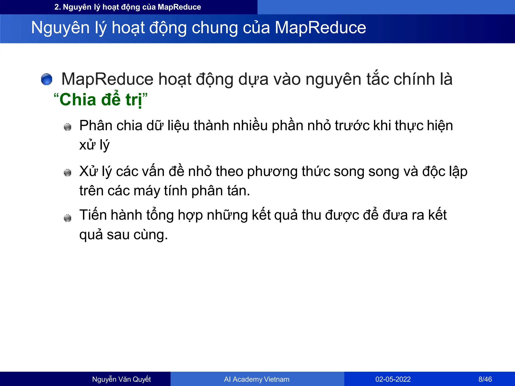 2. Nguyên lý hoạt động của MapReduce
MapReduce hoạt động dựa vào nguyên tắc chính là
“Chia để trị”
Phân chia dữ liệu thành nhiều phần nhỏ trước khi thực hiện
xử lý
Xử lý các vấn đề nhỏ theo phương thức song song và độc lập
trên các máy tính phân tán.
Tiến hành tổng hợp những kết quả thu được để đưa ra kết
quả sau cùng.
Nguyên lý hoạt động chung của MapReduce
Nguyễn Văn Quyết AI Academy Vietnam 02-05-2022 8/46
 