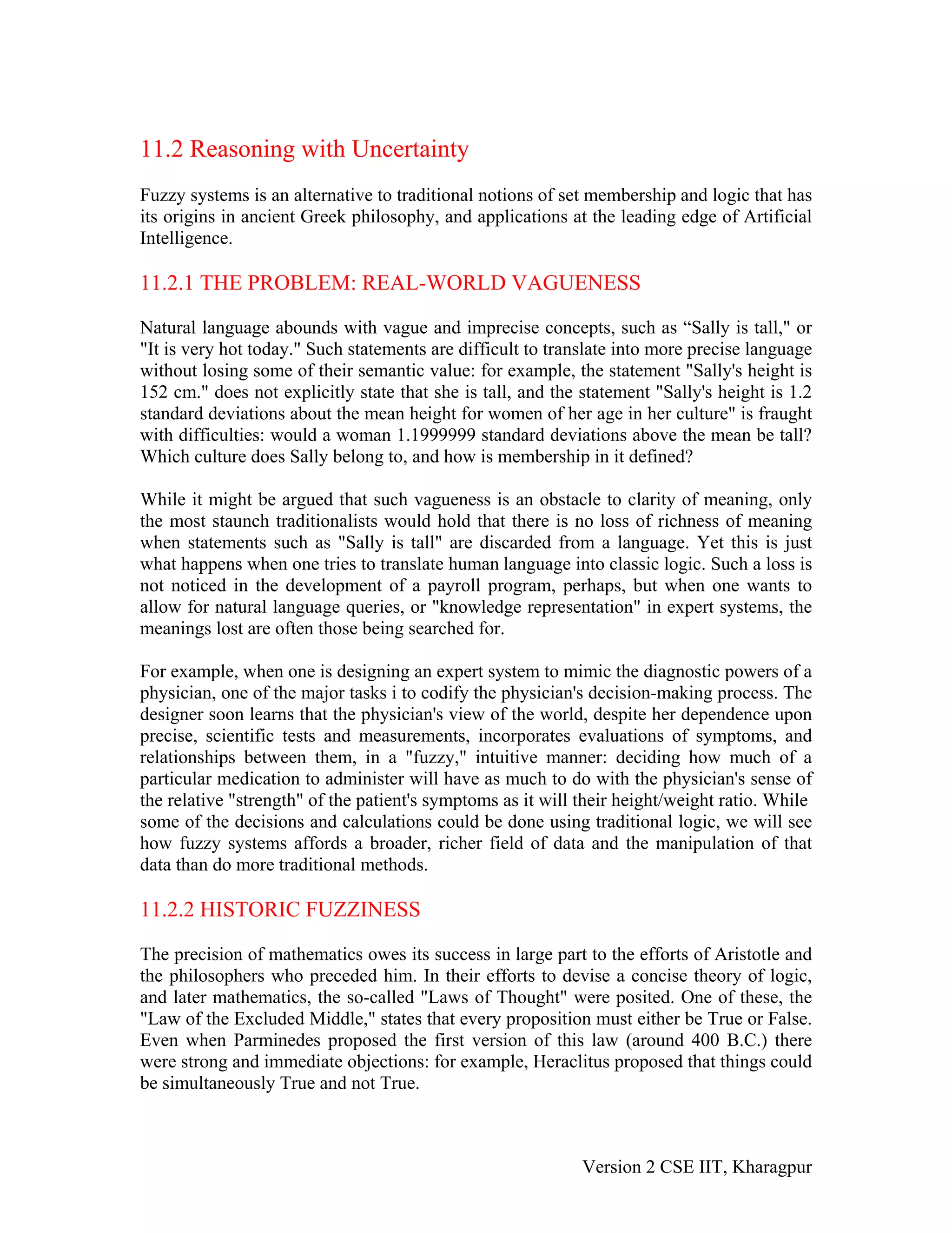 11.2 Reasoning with Uncertainty
Fuzzy systems is an alternative to traditional notions of set membership and logic that has
its origins in ancient Greek philosophy, and applications at the leading edge of Artificial
Intelligence.

11.2.1 THE PROBLEM: REAL-WORLD VAGUENESS

Natural language abounds with vague and imprecise concepts, such as “Sally is tall," or
"It is very hot today." Such statements are difficult to translate into more precise language
without losing some of their semantic value: for example, the statement "Sally's height is
152 cm." does not explicitly state that she is tall, and the statement "Sally's height is 1.2
standard deviations about the mean height for women of her age in her culture" is fraught
with difficulties: would a woman 1.1999999 standard deviations above the mean be tall?
Which culture does Sally belong to, and how is membership in it defined?

While it might be argued that such vagueness is an obstacle to clarity of meaning, only
the most staunch traditionalists would hold that there is no loss of richness of meaning
when statements such as "Sally is tall" are discarded from a language. Yet this is just
what happens when one tries to translate human language into classic logic. Such a loss is
not noticed in the development of a payroll program, perhaps, but when one wants to
allow for natural language queries, or "knowledge representation" in expert systems, the
meanings lost are often those being searched for.

For example, when one is designing an expert system to mimic the diagnostic powers of a
physician, one of the major tasks i to codify the physician's decision-making process. The
designer soon learns that the physician's view of the world, despite her dependence upon
precise, scientific tests and measurements, incorporates evaluations of symptoms, and
relationships between them, in a "fuzzy," intuitive manner: deciding how much of a
particular medication to administer will have as much to do with the physician's sense of
the relative "strength" of the patient's symptoms as it will their height/weight ratio. While
some of the decisions and calculations could be done using traditional logic, we will see
how fuzzy systems affords a broader, richer field of data and the manipulation of that
data than do more traditional methods.

11.2.2 HISTORIC FUZZINESS

The precision of mathematics owes its success in large part to the efforts of Aristotle and
the philosophers who preceded him. In their efforts to devise a concise theory of logic,
and later mathematics, the so-called "Laws of Thought" were posited. One of these, the
"Law of the Excluded Middle," states that every proposition must either be True or False.
Even when Parminedes proposed the first version of this law (around 400 B.C.) there
were strong and immediate objections: for example, Heraclitus proposed that things could
be simultaneously True and not True.



                                                             Version 2 CSE IIT, Kharagpur
 