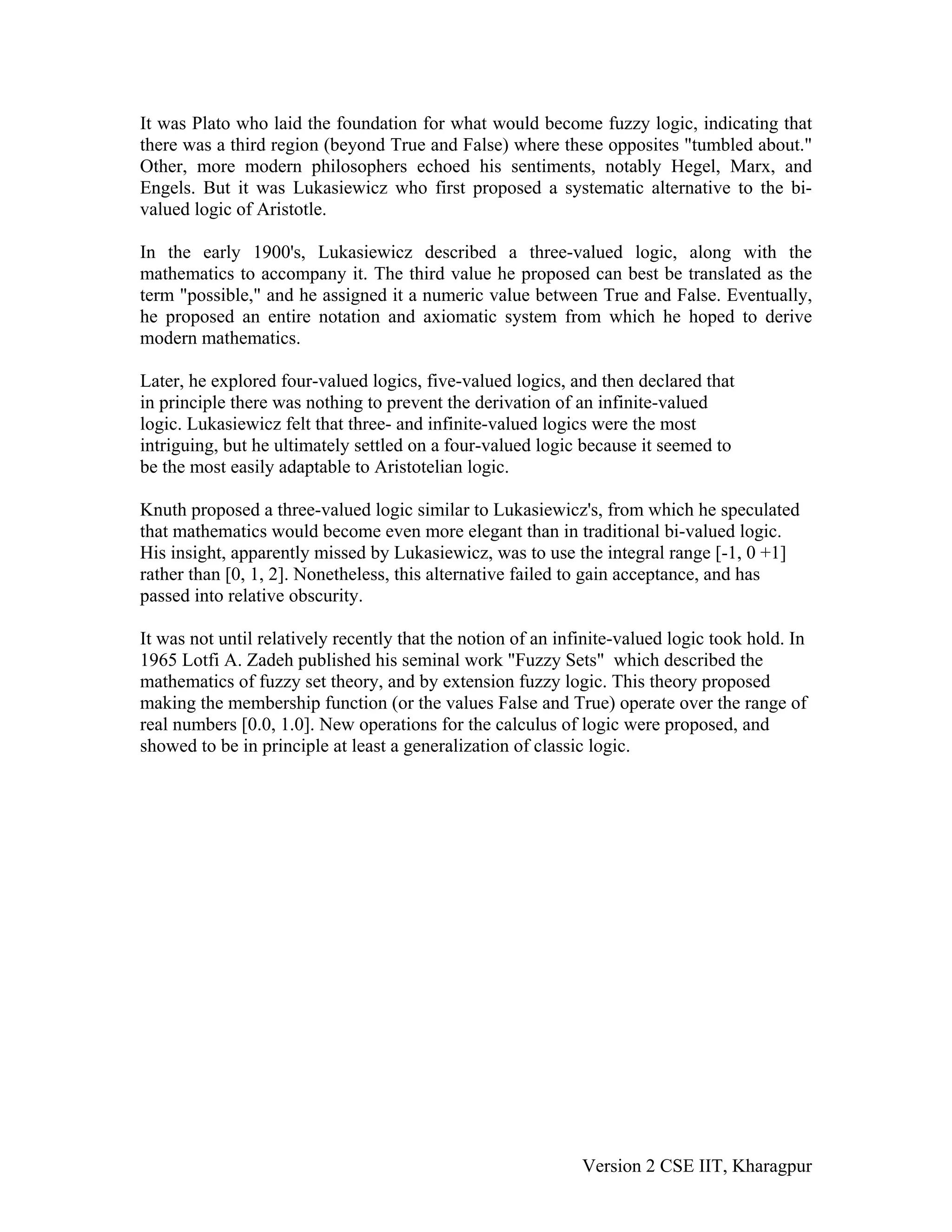 It was Plato who laid the foundation for what would become fuzzy logic, indicating that
there was a third region (beyond True and False) where these opposites "tumbled about."
Other, more modern philosophers echoed his sentiments, notably Hegel, Marx, and
Engels. But it was Lukasiewicz who first proposed a systematic alternative to the bi-
valued logic of Aristotle.

In the early 1900's, Lukasiewicz described a three-valued logic, along with the
mathematics to accompany it. The third value he proposed can best be translated as the
term "possible," and he assigned it a numeric value between True and False. Eventually,
he proposed an entire notation and axiomatic system from which he hoped to derive
modern mathematics.

Later, he explored four-valued logics, five-valued logics, and then declared that
in principle there was nothing to prevent the derivation of an infinite-valued
logic. Lukasiewicz felt that three- and infinite-valued logics were the most
intriguing, but he ultimately settled on a four-valued logic because it seemed to
be the most easily adaptable to Aristotelian logic.

Knuth proposed a three-valued logic similar to Lukasiewicz's, from which he speculated
that mathematics would become even more elegant than in traditional bi-valued logic.
His insight, apparently missed by Lukasiewicz, was to use the integral range [-1, 0 +1]
rather than [0, 1, 2]. Nonetheless, this alternative failed to gain acceptance, and has
passed into relative obscurity.

It was not until relatively recently that the notion of an infinite-valued logic took hold. In
1965 Lotfi A. Zadeh published his seminal work "Fuzzy Sets" which described the
mathematics of fuzzy set theory, and by extension fuzzy logic. This theory proposed
making the membership function (or the values False and True) operate over the range of
real numbers [0.0, 1.0]. New operations for the calculus of logic were proposed, and
showed to be in principle at least a generalization of classic logic.




                                                              Version 2 CSE IIT, Kharagpur
 
