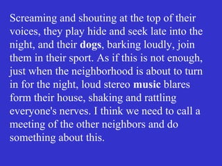 Screaming and shouting at the top of their
voices, they play hide and seek late into the
night, and their dogs, barking loudly, join
them in their sport. As if this is not enough,
just when the neighborhood is about to turn
in for the night, loud stereo music blares
form their house, shaking and rattling
everyone's nerves. I think we need to call a
meeting of the other neighbors and do
something about this.
 