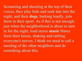 Screaming and shouting at the top of their
voices, they play hide and seek late into the
night, and their dogs, barking loudly, join
them in their sport. As if this is not enough,
just when the neighborhood is about to turn
in for the night, loud stereo music blares
form their house, shaking and rattling
everyone's nerves. I think we need to call a
meeting of the other neighbors and do
something about this.
 