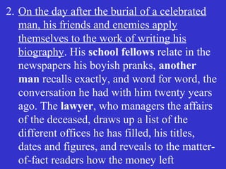 2. On the day after the burial of a celebrated
man, his friends and enemies apply
themselves to the work of writing his
biography. His school fellows relate in the
newspapers his boyish pranks, another
man recalls exactly, and word for word, the
conversation he had with him twenty years
ago. The lawyer, who managers the affairs
of the deceased, draws up a list of the
different offices he has filled, his titles,
dates and figures, and reveals to the matter-
of-fact readers how the money left
 