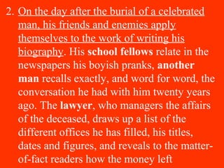2. On the day after the burial of a celebrated
man, his friends and enemies apply
themselves to the work of writing his
biography. His school fellows relate in the
newspapers his boyish pranks, another
man recalls exactly, and word for word, the
conversation he had with him twenty years
ago. The lawyer, who managers the affairs
of the deceased, draws up a list of the
different offices he has filled, his titles,
dates and figures, and reveals to the matter-
of-fact readers how the money left
 