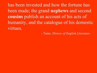 has been invested and how the fortune has
been made; the grand nephews and second
cousins publish an account of his acts of
humanity, and the catalogue of his domestic
virtues.
- Taine, History of English Literature
 