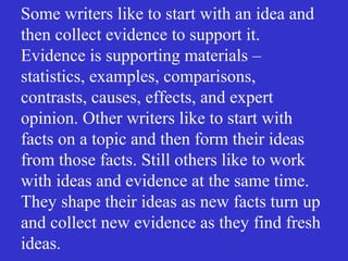 Some writers like to start with an idea and
then collect evidence to support it.
Evidence is supporting materials –
statistics, examples, comparisons,
contrasts, causes, effects, and expert
opinion. Other writers like to start with
facts on a topic and then form their ideas
from those facts. Still others like to work
with ideas and evidence at the same time.
They shape their ideas as new facts turn up
and collect new evidence as they find fresh
ideas.
 