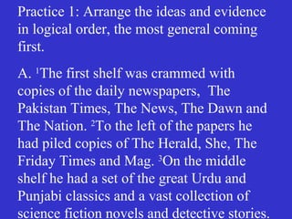 Practice 1: Arrange the ideas and evidence
in logical order, the most general coming
first.
A. 1
The first shelf was crammed with
copies of the daily newspapers, The
Pakistan Times, The News, The Dawn and
The Nation. 2
To the left of the papers he
had piled copies of The Herald, She, The
Friday Times and Mag. 3
On the middle
shelf he had a set of the great Urdu and
Punjabi classics and a vast collection of
science fiction novels and detective stories.
 