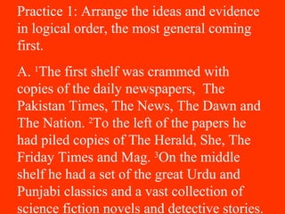 Practice 1: Arrange the ideas and evidence
in logical order, the most general coming
first.
A. 1
The first shelf was crammed with
copies of the daily newspapers, The
Pakistan Times, The News, The Dawn and
The Nation. 2
To the left of the papers he
had piled copies of The Herald, She, The
Friday Times and Mag. 3
On the middle
shelf he had a set of the great Urdu and
Punjabi classics and a vast collection of
science fiction novels and detective stories.
 