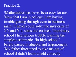 Practice 2:
1
Mathematics has never been easy for me.
2
Now that I am in college, I am having
trouble getting through even in business
math. 3
I never could solve the mysteries of
X’s and Y’s, sines and cosines. 4
In primary
school I had serious trouble learning the
simplest arithmetic. 5
In high school I
barely passed in algebra and trigonometry.
6
My father threatened to take me out of
school if didn’t learn to add correctly.
 
