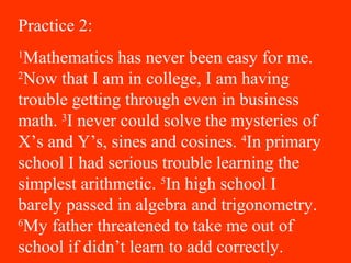 Practice 2:
1
Mathematics has never been easy for me.
2
Now that I am in college, I am having
trouble getting through even in business
math. 3
I never could solve the mysteries of
X’s and Y’s, sines and cosines. 4
In primary
school I had serious trouble learning the
simplest arithmetic. 5
In high school I
barely passed in algebra and trigonometry.
6
My father threatened to take me out of
school if didn’t learn to add correctly.
 