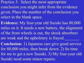 Practice 3: Select the most appropriate
conclusion you might infer from the evidence
given. Place the number of the conclusion you
select in the blank space.
Evidence: My four-year old Suzuki has 80,000
miles on it. It needs a new battery, the alignment
of the front wheels is out, the shock absorbers
are weak and the upholstery is frayed._______
Conclusion: 1) Japanese cars give good service
for 80,000 miles, then break down. 2) Its time
for me to get a new Suzuki. 3) My four-year old
Suzuki need some minor repairs.
 