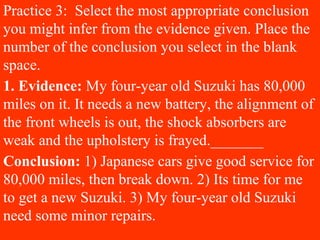 Practice 3: Select the most appropriate conclusion
you might infer from the evidence given. Place the
number of the conclusion you select in the blank
space.
1. Evidence: My four-year old Suzuki has 80,000
miles on it. It needs a new battery, the alignment of
the front wheels is out, the shock absorbers are
weak and the upholstery is frayed._______
Conclusion: 1) Japanese cars give good service for
80,000 miles, then break down. 2) Its time for me
to get a new Suzuki. 3) My four-year old Suzuki
need some minor repairs.
 