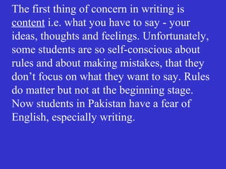 The first thing of concern in writing is
content i.e. what you have to say - your
ideas, thoughts and feelings. Unfortunately,
some students are so self-conscious about
rules and about making mistakes, that they
don’t focus on what they want to say. Rules
do matter but not at the beginning stage.
Now students in Pakistan have a fear of
English, especially writing.
 