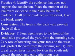 Practice 4: Identify the evidence that does not
support the conclusion. Place the number of the
irrelevant evidence in the blank below the
evidence. If all of the evidence is irrelevant, leave
the blank empty.
Conclusion: The trees in the back yard provide
shade all day.
Evidence: 1) Four neem trees to the front of the
south side protected the yard form the morning sun.
2) A row of towering euclyptus trees on the west
side protect the yard from the evening sun. 3) Two
great rubber trees further back on the south side
caught the noon and early afternoon rays.
 