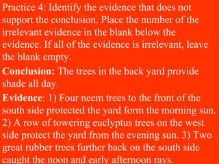 Practice 4: Identify the evidence that does not
support the conclusion. Place the number of the
irrelevant evidence in the blank below the
evidence. If all of the evidence is irrelevant, leave
the blank empty.
Conclusion: The trees in the back yard provide
shade all day.
Evidence: 1) Four neem trees to the front of the
south side protected the yard form the morning sun.
2) A row of towering euclyptus trees on the west
side protect the yard from the evening sun. 3) Two
great rubber trees further back on the south side
caught the noon and early afternoon rays.
 